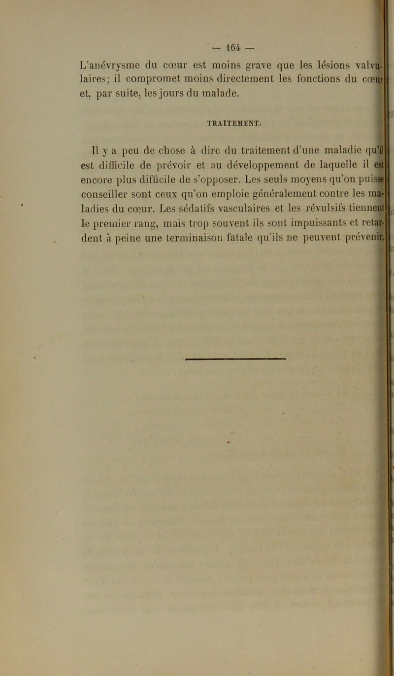 L’anévrysme du cœur est moins grave que les lésions valvu- laires; il compromet moins directement les fonctions du cœur et, par suite, les jours du malade. V- TRAITEMENT. Il y a peu de chose à dire du traitement d’une maladie qu’il est dillicile de prévoir et au développement de laquelle il est encore plus diflicile de s’opposer. Les seuls moyens qu’on puisse conseiller sont ceux qu’on emploie généralement contre les ma- ladies du cœur. Les sédatifs vasculaires et les révulsifs tiennent le premier rang, mais trop souvent ils sont impuissants et retar- dent à peine une terminaison fatale qu’ils ne peuvent prévenir. J