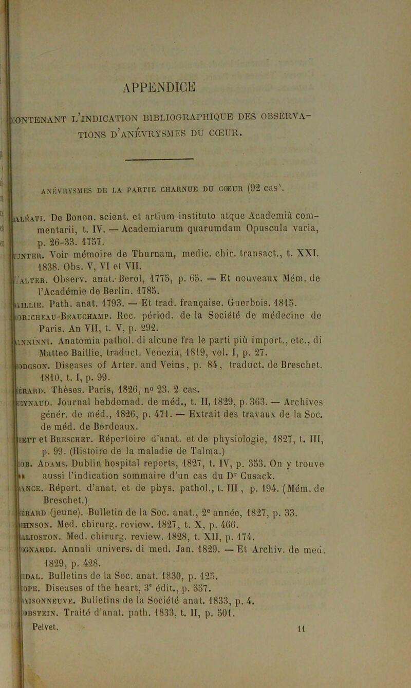 APPENDICE CONTENANT L’iNDICATION BIBLIOGRAPHIQUE DES OBSERVA TIONS D’ANÉVRYSMES DU CCETJR. Il ANÉVRYSMES DE LA PARTIE CHARNUE DU COEUR (92 CRs'. Il a a « jyléati. De Bonon. scient, et artium institulo atque Academià com- mentarii, t. IV. — Academiarum quarumdam Opuscula varia, p. 26-33. 1737. i'jnter. Voir mémoire de Thurnam, medic. chir. transact.., t. XXI. 1838. Obs. V, VI et VII. alter. Observ. anat.Berol, 1775, p. 63. — Et nouveaux Mém. de l’Académie de Berlin. 1785. uiLME. Path. anat. 1793. — Et trad. française. Guerbois. 1813. djricheau-Beauchamp. Rec. périod. de la Société de médecine de Paris. An VII, t. V, p. 292. ’.nninni. Anatomia pathol. di alcune fra le parti più import., etc., di Matteo Baillie, traduct. Venezia, 1819, vol. I, p. 27. odgson. Diseases of Arter. and Veins, p. 84, traduct. de Breschet. 1810, t. I, p. 99. xrard. Thèses. Paris, 1826, n° 23. 2 cas. ïsynaud. Journal hebdomad. de méd., t. 11,1829, p.363. — Archives génér. de méd., 1826, p. 471. — Extrait des travaux de la Soc. de méd. de Bordeaux. eett et Breschet. Répertoire d’anal, et de physiologie, 1827, t. 111, p. 99. (Histoire de la maladie de Talma.) ■on. Adams. Dublin hospital reports, 1827, t. IV, p. 353. On y trouve ii aussi l’indication sommaire d’un cas du Dr Cusack. unce. Répert. d’anat. et de phys. pathol., t. III, p. 194. (Mém. de Breschet.) xrard (jeune). Bulletin de la Soc. anat., 2e année, 1827, p. 33. hhnson. Med. chirurg. review. 1827, t. X, p. 466. luoston. Med. chirurg. review. 1828, t. XII, p. 174. ggnardi. Annali univers, di med. Jan. 1829. — Et Archiv. do me ci. 1829, p. 428. cdal. Bulletins de la Soc. anat. 1830, p. 123. -ope. Diseases of the heart, 3e édit., p. 557. cvisonneuve. Bulletins de la Société anat. 1833, p. 4. ibstein. Traité d’anat. path. 1833, t. II, p. 301. Pelvet. H
