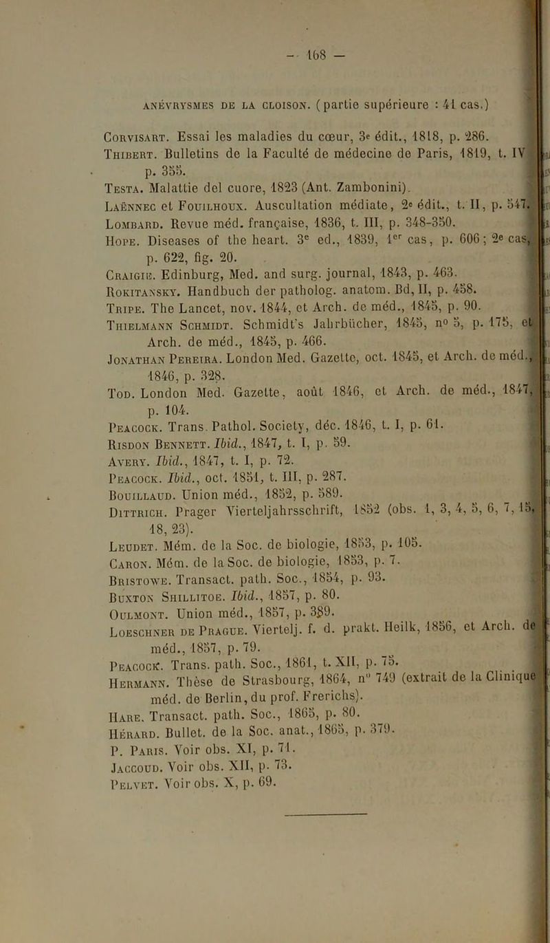 anévrysmes de la cloison, (partie supérieure : 41 cas,) Corvisart. Essai les maladies du cœur, 3« édit., 1818, p. 286. Thibert. Bulletins de la Faculté de médecine do Paris, 1819, t. IV .IL p. 355. I L Testa. Malattie dol cuore, 1823 (Ant. Zambonini). Laënnec et Fouilhoux. Auscultation médiate, 2° édit., t. II, p. 547. I Lombard. Revue méd. française, 1836, t. III, p. 348-350. •|t IIope. Diseases of the heart. 3e ed., 1839, 1er cas, p. 606 ; 2e cas,,, p. 622, fig. 20. Craigie. Edinburg, Med. and surg. journal, 1843, p. 463. Rokitaxsky. Handbuch der patholog. anatom. Bd, II, p. 458. Tripe. The Lancet, nov. 1844, et Arch. de méd., 1845, p. 90. Tiiielmann Schmidt. Schmidt’s Jabrbücher, 1845, n° 5, p. 175, et: Arch. de méd., 1845, p. 466. Jonathan Pereira. London Med. Gazette, oct. 1845, et Arch. de méd., 1846, p. 328. Tod. London Med. Gazette, août 1846, et Arch. de méd., 1847, p. 104. Peacock. Trans. Pathol. Society, déc. 1846, L. I, p. 61. Risdon Bennett. Ibid., 1847, t. I, p. 59. I , Avery. Ibid., 1847, t. I, p. 72. Peacock. Ibid., oct. 1851, t. III, p. 287. ■ (| Bouillaud. Union méd., 1852, p. 589. fl |( Dittrich. Prager Vierteljahrsschrift, 1852 (obs. 1, 3, 4, 5, 6, 7, lo, 18,23). .... I a Leudet. Mém. de la Soc. de biologie, 1853, p. 105. Caron. Mém. de la Soc. de biologie, 1853, p. 7. I t] Bristowe. Transacl. path. Soc., 1854, p. 93. Buxton Shillitoe. Ibid., 1857, p. 80. Oülmont. Union méd., 1857, p. 3$9. Loeschner de Prague. Vierlelj. f. d. prakt. Heilk, 1856, et Arch. dfl méd., 1857, p. 79. Peacock. Trans. path. Soc., 1861, t. XII, p. 7o. Hermann. Thèse de Strasbourg, 1864, n 749 (extrait de la Clinique I méd. de Berlin, du prof. Frerichs). Hare. Transact. path. Soc., 1865, p. 80. Hérard. Bullet. de la Soc. anat.,1865, p. 379. P. Paris. Voir obs. XI, p. 71. Jaccoud. Voir obs. XII, p. 73. Pelvet. Voir obs. X, p. 69.