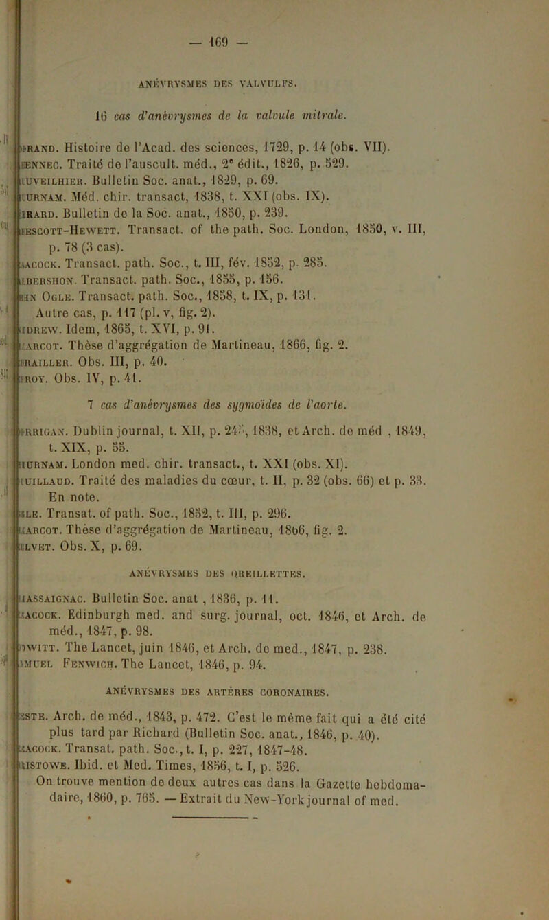 — ICO - Ci( i-rànd. Histoire de l’Acad. des sciences, 1729, p. 14 (obs. VII). eennec. Traité de l’auscult. méd., 2e édit., 1826, p. 529. iuveilhier. Bulletin Soc. anat., 1829, p. 69. iurxam. Méd. cliir. transact, 1838, t. XXI (obs. IX). lrard. Bulletin de la Soc. anat., 1850, p. 239. fescott-IIewett. Transact. of the palh. Soc. London, 1850, v. III, p. 78 (3 cas). aacock. Transact. path. Soc., t. III, fév. 1852, p. 285. lbershon. Transact. path. Soc., 1855, p. 156. hn Ogle. Transact. path. Soc., 1858, t. IX, p. 131. Autre cas, p. 117 (pl. v, fig. 2). iidrew. Idem, 1865, t. XYI, p. 91. arcot. Thèse d’aggrégation de Martineau, 1866, fig. 2. FRAILLER. Obs. III, p. 40. ROY. Obs. IV, p. 41. « ANÉVRYSMES DES VALVULES. 16 cas d’anèvnjsmes de la calcule mitrale. 7 cas d'anévrysmes des sygmoides de l'aorte. irrigan. Dublin journal, t. XII, p. 245,1838, et Arch. de méd , 1849, t. XIX, p. 55. uurnam. London med. chir. transact., t. XXI (obs. XI). uillaud. Traité des maladies du cœur, t. II, p. 32 (obs. 66) et p. 33. En note. ■île. Transat, of path. Soc., 1852, t. III, p. 296. uarçot. Thèse d’aggrégation de Martineau, 18b6, fig. 2. i lvet. Obs. X, p. 69. ANÉVRYSMES DES OREILLETTES. uassaigxac. Bulletin Soc. anat , 1836, p. 11. îacock. Edinburgh med. and surg. journal, oct. 1846, et Arch. de méd., 1847, p. 98. iwiTT. The Lancet, juin 1846, et Arch. de med., 1847, p. 238. •mubl Fenwich. The Lancet, 1846, p. 94. ANÉVRYSMES DES ARTÈRES CORONAIRES. ■:ste. Arch. de méd., 1843, p. 472. C’est le même fait qui a élé cite plus tard par Richard (Bulletin Soc. anat., 1846, p. 40). lîacock. Transat, path. Soc.,t. I, p. 227, 1847-48. uistowe. Ibid, et Med. Times, 1856, 1.1, p. 526. On trouve mention de deux autres cas dans la Gazette hebdoma- daire, 1860, p. 765. —Extrait du New-York journal of med.