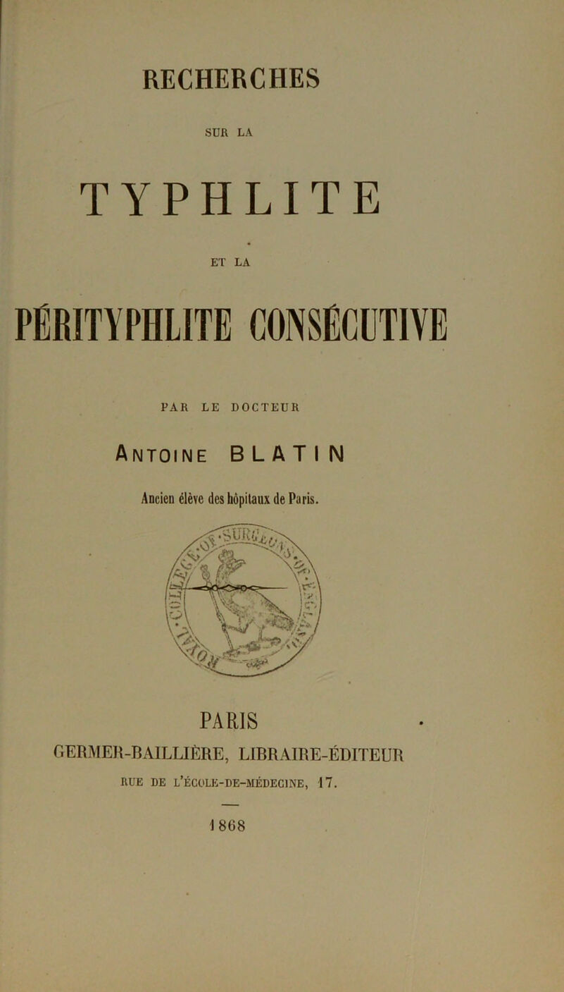 RECHERCHES SUR LA TYPHLITE ET LA PËRITYPHLITE CONSECUTIVE PAR LE DOCTEUR Antoine B L A T I N Ancien élève des hôpitaux de Paris. PARIS GERMER-BAILLIÈRE, LIBRAIRE-ÉDITEUR RUE DE L’ÉCOLK-DE-MÉDECINE, 17. 1868