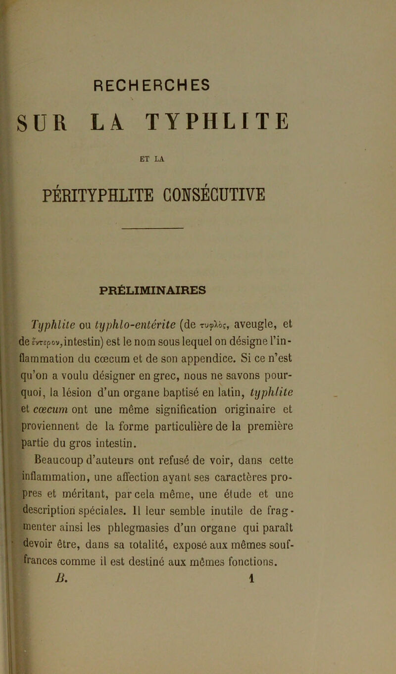 SUR LA TYPHLITE ET LA PÉRITYPHLITE CONSÉCUTIVE PRÉLIMINAIRES Typhlite ou typhlo-entêrite (de rv<pVoç, aveugle, et de êvrc-pov,intestin) est le nom sous lequel on désigne l’in- flammation du cæcum et de son appendice. Si ce n’est qu’on a voulu désigner en grec, nous ne savons pour- quoi, la lésion d’un organe baptisé en latin, typhlite et cæcum ont une même signification originaire et proviennent de la forme particulière de la première partie du gros intestin. Beaucoup d’auteurs ont refusé de voir, dans cette inflammation, une affection ayant ses caractères pro- pres et méritant, par cela même, une étude et une description spéciales. 11 leur semble inutile de frag- menter ainsi les phlegmasies d’un organe qui paraît devoir être, dans sa totalité, exposé aux mêmes souf- frances comme il est destiné aux mêmes fonctions.