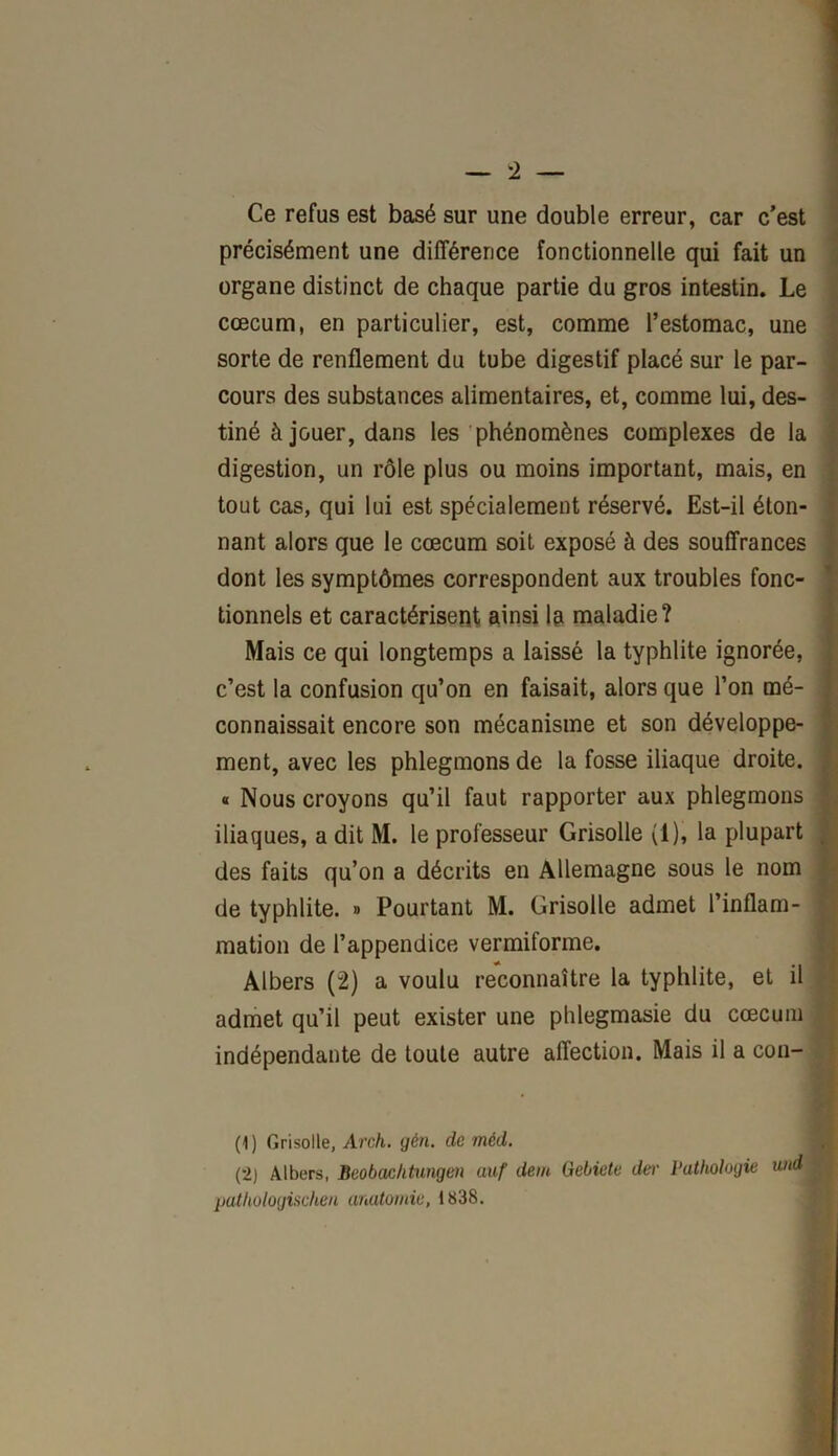 Ce refus est basé sur une double erreur, car c’est précisément une différence fonctionnelle qui fait un organe distinct de chaque partie du gros intestin. Le cæcum, en particulier, est, comme l’estomac, une sorte de renflement du tube digestif placé sur le par- cours des substances alimentaires, et, comme lui, des- tiné à jouer, dans les phénomènes complexes de la digestion, un rôle plus ou moins important, mais, en tout cas, qui lui est spécialement réservé. Est-il éton- nant alors que le cæcum soit exposé à des souffrances dont les symptômes correspondent aux troubles fonc- tionnels et caractérisent ainsi la maladie? Mais ce qui longtemps a laissé la typhlite ignorée, c’est la confusion qu’on en faisait, alors que l’on mé- connaissait encore son mécanisme et son développe- ment, avec les phlegmons de la fosse iliaque droite. « Nous croyons qu’il faut rapporter aux phlegmons iliaques, a dit M. le professeur Grisolle (1), la plupart des faits qu’on a décrits en Allemagne sous le nom de typhlite. » Pourtant M. Grisolle admet l’inflam- mation de l’appendice vermiforme. Albers (2) a voulu reconnaître la typhlite, et il admet qu’il peut exister une phlegmasie du cæcum indépendante de toute autre affection. Mais il a cou- (1) Grisolle, Arch. gén. de mèd. (2) Albers, Beobachtungen auf dem Gebiete der Pathologie and patliologischen anatomie, 1838.