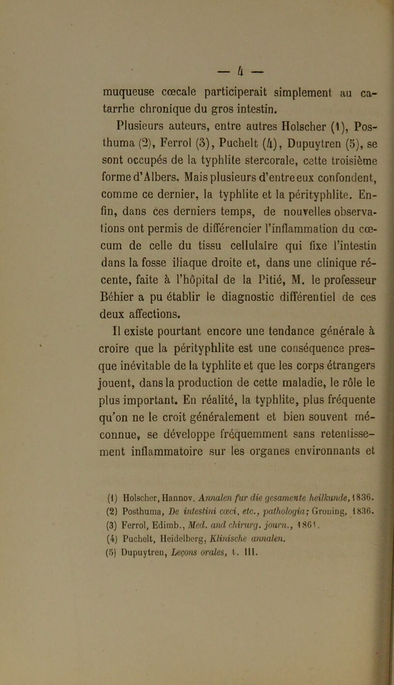 muqueuse cœcale participerait simplement au ca- tarrhe chronique du gros intestin. Plusieurs auteurs, entre autres Holscher (1), Pos- thuma (2), Ferrol (3), Puchelt (&), Dupuytren (5), se sont occupés de la typhlite stercorale, cette troisième formed’Albers, Mais plusieurs d’entreeux confondent, comme ce dernier, la typhlite et la pérityphlite. En- fin, dans ces derniers temps, de nouvelles observa- tions ont permis de différencier l’inflammation du cæ- cum de celle du tissu cellulaire qui fixe l’intestin dans la fosse iliaque droite et, dans une clinique ré- cente, faite à l’hôpital de la Pitié, M. le professeur Béhier a pu établir le diagnostic différentiel de ces deux affections. Il existe pourtant encore une tendance générale à croire que la pérityphlite est une conséquence pres- que inévitable de la typhlite et que les corps étrangers jouent, dans la production de cette maladie, le rôle le plus important. En réalité, la typhlite, plus fréquente qu’on ne le croit généralement et bien souvent mé- connue, se développe fréquemment sans retentisse- ment inflammatoire sur les organes environnants et (1) Holscher, Hannov. Annalen fur die gcsamente heiJkunde, 1836. (2) Posthuma, De intestini cæci, etc., pathologia; Grouing, 1836. (3) Ferrol, Edimb., Med. and chirurg. journ., 186'. (4) Puchelt, Heidelberg, Klinische annalen.