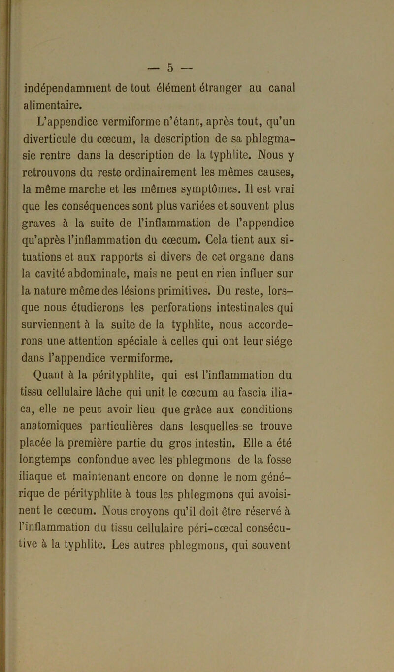 indépendamment de tout élément étranger au canal alimentaire. L’appendice vermiforme n’étant, après tout, qu’un diverticule du cæcum, la description de sa phlegma- sie rentre dans la description de la typhlite. Nous y retrouvons du reste ordinairement les mêmes causes, la même marche et les mêmes symptômes. 11 est vrai que les conséquences sont plus variées et souvent plus graves à la suite de l’inflammation de l’appendice qu’après l’inflammation du cæcum. Cela tient aux si- tuations et aux rapports si divers de cet organe dans la cavité abdominale, mais ne peut en rien influer sur la nature même des lésions primitives. Du reste, lors- que nous étudierons les perforations intestinales qui surviennent à la suite de la typhlite, nous accorde- rons une attention spéciale à celles qui ont leur siège dans l’appendice vermiforme. Quant à la pérityphlite, qui est l’inflammation du tissu cellulaire lâche qui unit le cæcum au fascia ilia- ca, elle ne peut avoir lieu que grâce aux conditions anatomiques particulières dans lesquelles se trouve placée la première partie du gros intestin. Elle a été longtemps confondue avec les phlegmons de la fosse iliaque et maintenant encore on donne le nom géné- rique de pérityphlite à tous les phlegmons qui avoisi- nent le cæcum. Nous croyons qu’il doit être réservé à l’inflammation du tissu cellulaire péri-cœcal consécu- tive à la typhlite. Les autres phlegmons, qui souvent