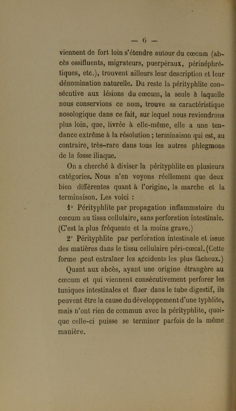 viennent de fort loin s’étendre autour du cæcum (ab- cès ossifluents, migrateurs, puerpéraux, périnéphré- tiques, etc.), trouvent ailleurs leur description et leur dénomination naturelle. Du reste la pérityphlite con- sécutive aux lésions du cæcum, la seule à laquelle nous conservions ce nom, trouve sa caractéristique nosologique dans ce fait, sur lequel nous reviendrons plus loin, que, livrée à elle-même, elle a une ten- dance extrême à la résolution ; terminaison qui est, au contraire, très-rare dans tous les autres phlegmons de la fosse iliaque. On a cherché à diviser la pérityphlite en plusieurs catégories. Nous n’en voyons réellement que deux bien différentes quant à l’origine, la marche et la terminaison. Les voici : 1° Pérityphlite par propagation inflammatoire du cæcum au tissu cellulaire, sans perforation intestinale. (C’est la plus fréquente et la moins grave.) 2° Pérityphlite par perforation intestinale et issue des matières dans le tissu cellulaire péri-cœcal. (Cette forme peut entraîner les accidents les plus fâcheux.) Quant aux abcès, ayant une origine étrangère au cæcum et qui viennent consécutivement perforer les tuniques intestinales et fluer dans le tube digestif, ils peuvent être la cause du développement d’une typhlite, mais n’ont rien de commun avec la pérityphlite, quoi- que celle-ci puisse se terminer parfois de la même manière.