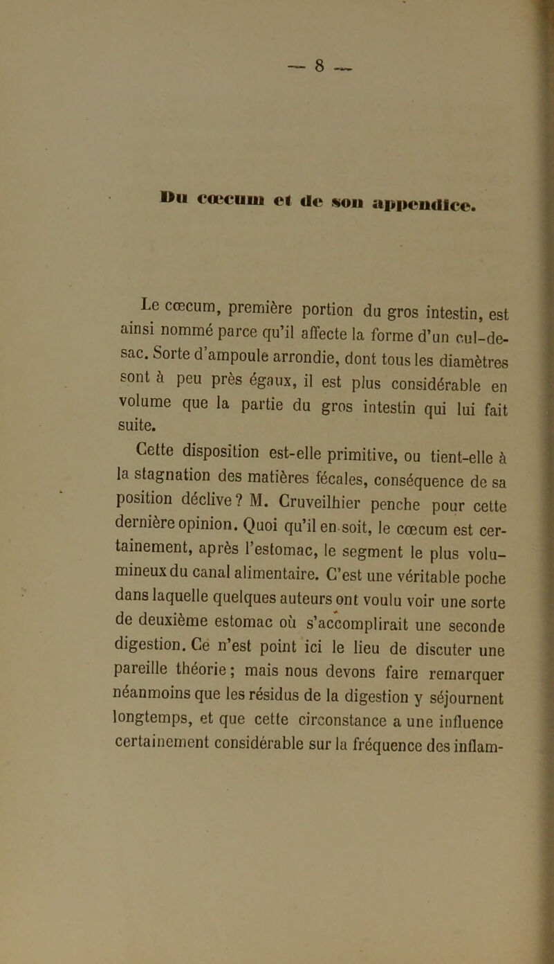 Ou c‘<x‘cuiu et Ue «ou appcuülce* Le cæcum, première portion du gros intestin, est ainsi nommé parce qu’il affecte la forme d’un cul-de- sac. Sorte d’ampoule arrondie, dont tous les diamètres sont à peu près égaux, il est plus considérable en volume que la partie du gros intestin qui lui fait suite. Cette disposition est-elle primitive, ou tient-elle à la stagnation des matières fécales, conséquence de sa position déclive ? M. Cruveilhier penche pour cette dernière opinion. Quoi qu’il en soit, le cæcum est cer- tainement, après l’estomac, le segment le plus volu- mineux du canal alimentaire. C’est une véritable poche dans laquelle quelques auteurs ont voulu voir une sorte de deuxième estomac où s’accomplirait une seconde digestion. Ce n est point ici le lieu de discuter une pareille théorie ; mais nous devons faire remarquer néanmoins que les résidus de la digestion y séjournent longtemps, et que cette circonstance a une influence certainement considérable sur la fréquence desinflam-