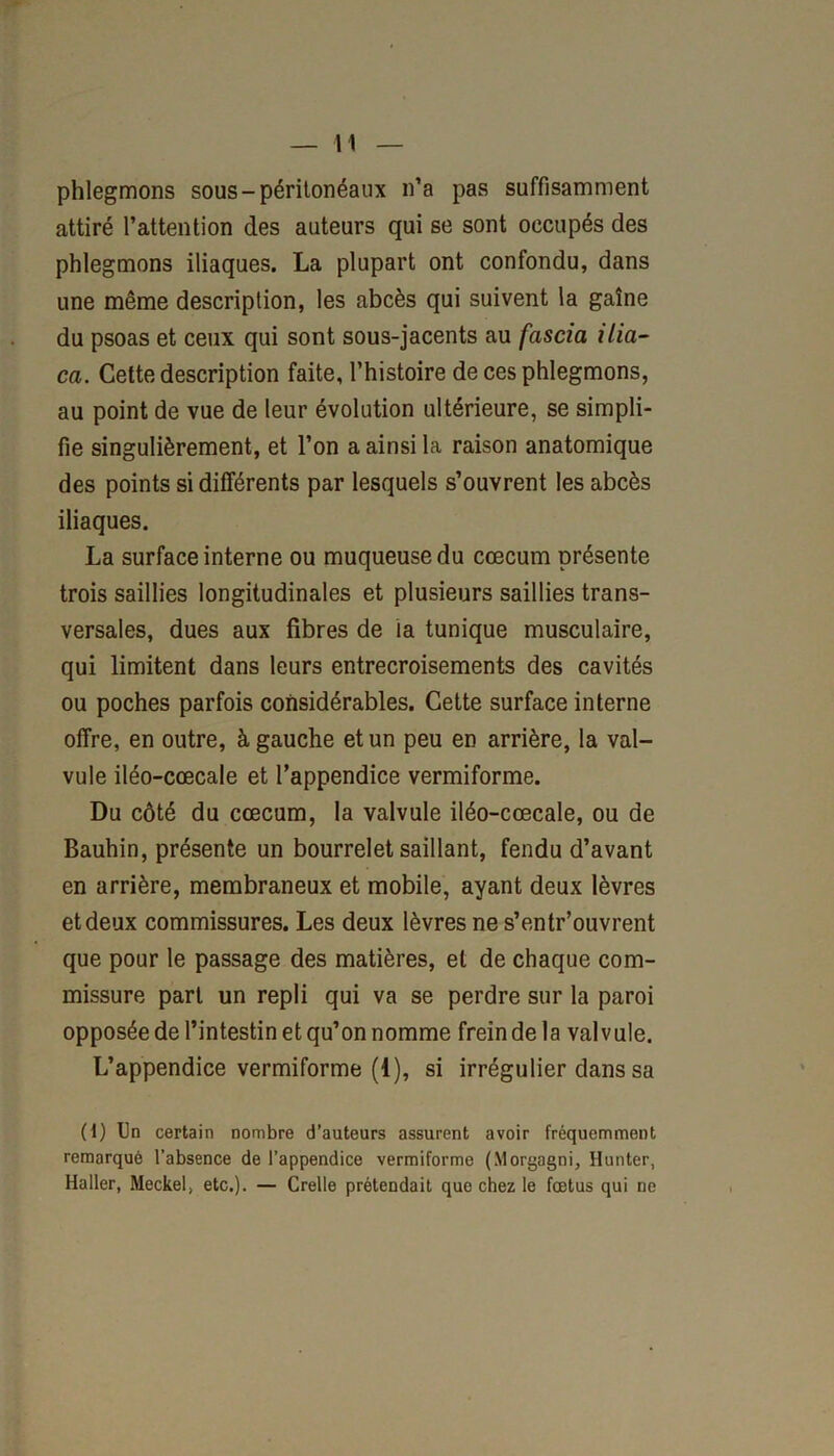 phlegmons sous-péritonéaux n’a pas suffisamment attiré l’attention des auteurs qui se sont occupés des phlegmons iliaques. La plupart ont confondu, dans une même description, les abcès qui suivent la gaine du psoas et ceux qui sont sous-jacents au fascia ilia- ca. Cette description faite, l’histoire de ces phlegmons, au point de vue de leur évolution ultérieure, se simpli- fie singulièrement, et l’on a ainsi la raison anatomique des points si différents par lesquels s’ouvrent les abcès iliaques. La surface interne ou muqueuse du cæcum présente trois saillies longitudinales et plusieurs saillies trans- versales, dues aux fibres de la tunique musculaire, qui limitent dans leurs entrecroisements des cavités ou poches parfois considérables. Cette surface interne offre, en outre, à gauche et un peu en arrière, la val- vule iléo-cœcale et l’appendice vermiforme. Du côté du cæcum, la valvule iléo-cœcale, ou de Bauhin, présente un bourrelet saillant, fendu d’avant en arrière, membraneux et mobile, ayant deux lèvres et deux commissures. Les deux lèvres ne s’entr’ouvrent que pour le passage des matières, et de chaque com- missure part un repli qui va se perdre sur la paroi opposée de l’intestin et qu’on nomme frein de la valvule. L’appendice vermiforme (1), si irrégulier dans sa (d) Un certain nombre d’auteurs assurent avoir fréquemment remarqué l’absence de l’appendice vermiforme (Morgagni, Hunter, Haller, Meckel, etc.). — Crelle prétendait que chez le fœtus qui ne