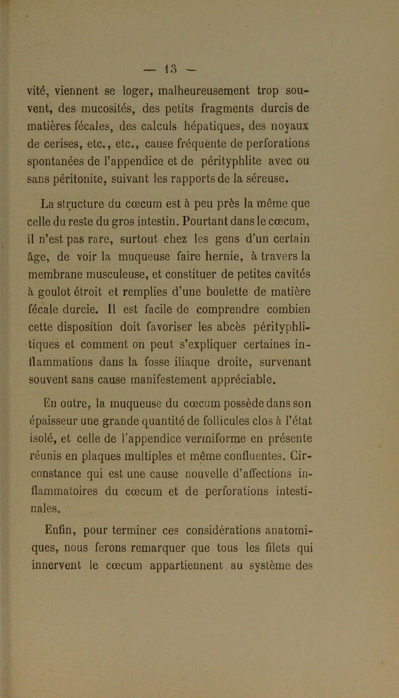 vité, viennent se loger, malheureusement trop sou- vent, des mucosités, des petits fragments durcis de matières fécales, des calculs hépatiques, des noyaux de cerises, etc., etc., cause fréquente de perforations spontanées de l’appendice et de pérityphlite avec ou sans péritonite, suivant les rapports de la séreuse. La structure du cæcum est à peu près la même que celle du reste du gros intestin. Pourtant dans le cæcum, il n’est pas rare, surtout chez les gens d’un certain âge, de voir la muqueuse faire hernie, à travers la membrane musculeuse, et constituer de petites cavités à goulot étroit et remplies d’une boulette de matière fécale durcie. Il est facile de comprendre combien cette disposition doit favoriser les abcès pérityphli- tiques et comment on peut s’expliquer certaines in- tlammations dans la fosse iliaque droite, survenant souvent sans cause manifestement appréciable. En outre, la muqueuse du cæcum possède dans son épaisseur une grande quantité de follicules clos à l’état isolé, et celle de l’appendice vermiforme en présente réunis en plaques multiples et même confluentes. Cir- constance qui est une cause nouvelle d’affections in- flammatoires du cæcum et de perforations intesti- nales. Enfin, pour terminer ces considérations anatomi- ques, nous ferons remarquer que tous les filets qui innervent le cæcum appartiennent au système des