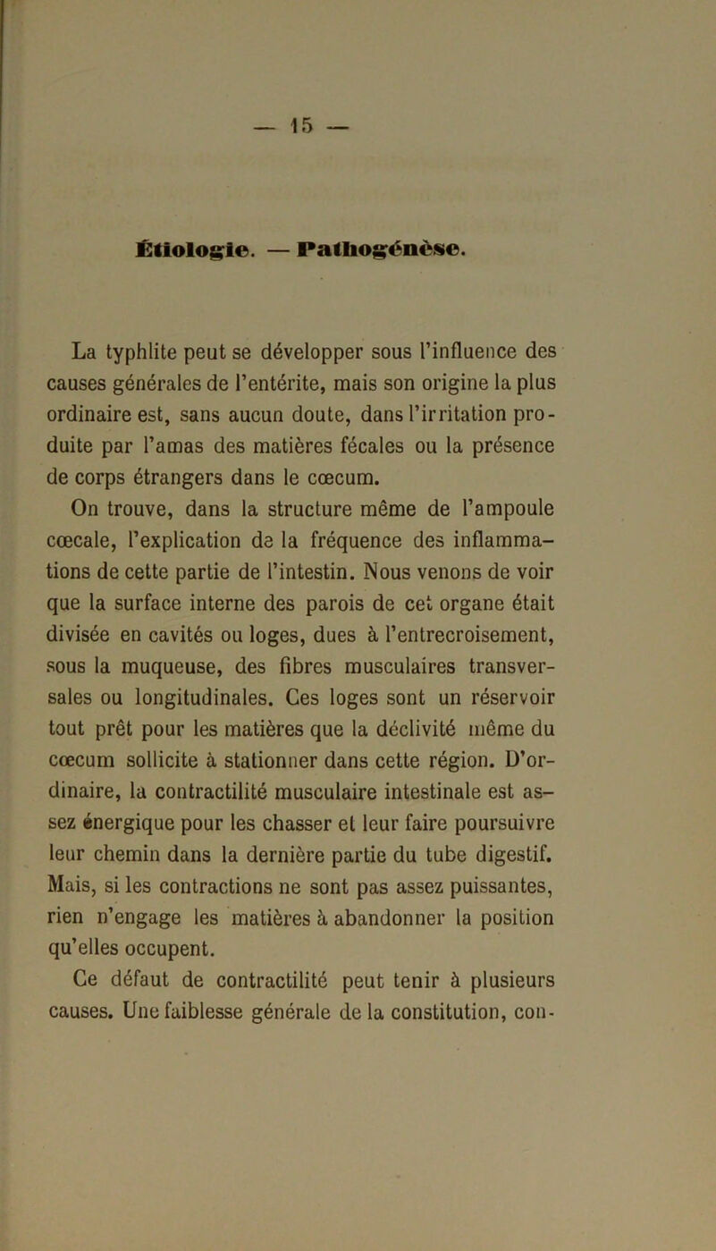 Étiologie. — Patliogénèse. La typhlite peut se développer sous l’influence des causes générales de l’entérite, mais son origine la plus ordinaire est, sans aucun doute, dans l’irritation pro- duite par l’amas des matières fécales ou la présence de corps étrangers dans le cæcum. On trouve, dans la structure même de l’ampoule cœcale, l’explication de la fréquence des inflamma- tions de cette partie de l’intestin. Nous venons de voir que la surface interne des parois de cet organe était divisée en cavités ou loges, dues à l’entrecroisement, sous la muqueuse, des fibres musculaires transver- sales ou longitudinales. Ces loges sont un réservoir tout prêt pour les matières que la déclivité même du cæcum sollicite à stationner dans cette région. D’or- dinaire, la contractilité musculaire intestinale est as- sez énergique pour les chasser et leur faire poursuivre leur chemin dans la dernière partie du tube digestif. Mais, si les contractions ne sont pas assez puissantes, rien n’engage les matières à abandonner la position qu’elles occupent. Ce défaut de contractilité peut tenir à plusieurs causes. Une faiblesse générale de la constitution, cou-