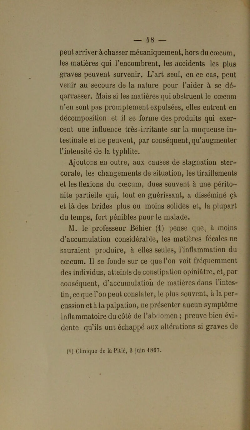 — 48 — peut arriver à chasser mécaniquement, hors du cæcum, les matières qui l’encombrent, les accidents les plus graves peuvent survenir. L’art seul, en ce cas, peut venir au secours de la nature pour l’aider à se dé- qarrasser. Mais si les matières qui obstruent le cæcum n’en sont pas promptement expulsées, elles entrent en décomposition et il se forme des produits qui exer- cent une influence très-irritante sur la muqueuse in- testinale et ne peuvent, par conséquent, qu’augmenter l’intensité de la typhlite. Ajoutons en outre, aux causes de stagnation ster- corale, les changements de situation, les tiraillements et les flexions du cæcum, dues souvent à une périto- nite partielle qui, tout en guérissant, a disséminé çà et là des brides plus ou moins solides et, la plupart du temps, fort pénibles pour le malade. M. le professeur Béhier (1) pense que, à moins d’accumulation considérable, les matières fécales ne sauraient produire, à elles seules, l’inflammation du cæcum. Il se fonde sur ce que l’on voit fréquemment des individus, atteints de constipation opiniâtre, et, par conséquent, d’accumulation de matières dans l’intes- tin, ce que l’on peut constater, le plus souvent, à la per- cussion et à la palpation, ne présenter aucun symptôme inflammatoire du côté de l’abdomen ; preuve bien évi- dente qu’ils ont échappé aux altérations si graves de