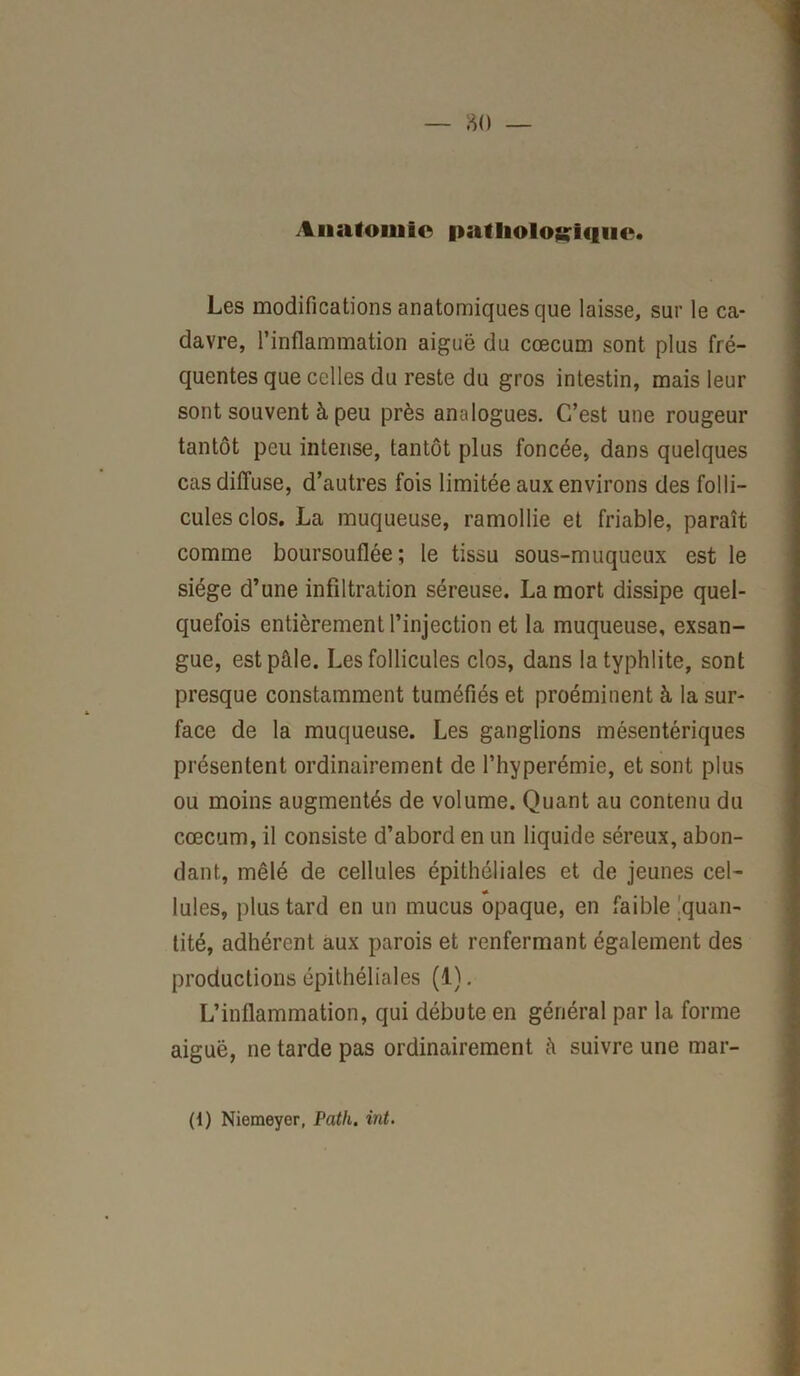 Anatomie pathologique. Les modifications anatomiques que laisse, sur le ca- davre, l’inflammation aiguë du cæcum sont plus fré- quentes que celles du reste du gros intestin, mais leur sont souvent à peu près analogues. C’est une rougeur tantôt peu intense, tantôt plus foncée, dans quelques cas diffuse, d’autres fois limitée aux environs des folli- cules clos. La muqueuse, ramollie et friable, paraît comme boursouflée; le tissu sous-muqueux est le siège d’une infiltration séreuse. La mort dissipe quel- quefois entièrement l’injection et la muqueuse, exsan- gue, est pâle. Les follicules clos, dans latyphlite, sont presque constamment tuméfiés et proéminent à la sur- face de la muqueuse. Les ganglions mésentériques présentent ordinairement de l’hyperémie, et sont plus ou moins augmentés de volume. Quant au contenu du cæcum, il consiste d’abord en un liquide séreux, abon- dant, mêlé de cellules épithéliales et de jeunes cel- Iules, plus tard en un mucus opaque, en faible quan- tité, adhérent aux parois et renfermant également des productions épithéliales (1). L’inflammation, qui débute en général par la forme aiguë, ne tarde pas ordinairement à suivre une mar- (1) Niemeyer, Path. int.