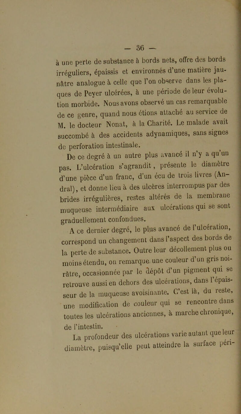 à une perte de substance à bords nets, offre des bords irréguliers, épaissis et environnés d’une matière jau- nâtre analogue à celle que l’on observe dans les pla- ques de Peyer ulcérées, à une période de leur évolu- tion morbide. Nous avons observé un cas remarquable de ce genre, quand nous étions attaché au service de M. le docteur Nonat, à la Charité. Le malade avait succombé à des accidents adynamiques, sans signes de perforation intestinale. De ce degré à un autre plus avancé il n’y a qu’un pas. L’ulcération s’agrandit, présente le diamètre d’une pièce d’un franc, d’un écu de trois livres (An- dral), et donne lieu à des ulcères interrompus par des brides irrégulières, restes altérés de la membrane muqueuse intermédiaire aux ulcérations qui se sont graduellement confondues. A ce dernier degré, le plus avancé de 1 ulcération, correspond un changement dans l’aspect des bords de la perte de substance. Outre leur décollement plus ou moins étendu, on remarque une couleur d’un gris noi- râtre, occasionnée par le dépôt d’un pigment qui se retrouve aussi en dehors des ulcérations, dans l’épais- seur de la muqueuse avoisinante. C’est là, du reste, une modification de couleur qui se rencontre dans toutes les ulcérations anciennes, à marche chronique, de l’intestin. La profondeur des ulcérations varie autant que leur diamètre, puisqu’elle peut atteindre la surface péri-