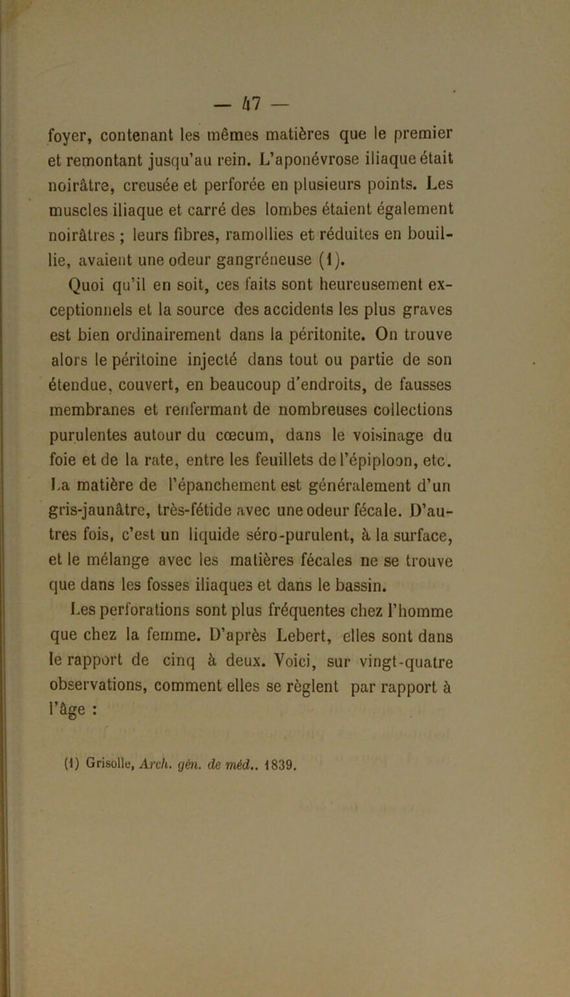 -kl — foyer, contenant les mêmes matières que le premier et remontant jusqu’au rein. L’aponévrose iliaque était noirâtre, creusée et perforée en plusieurs points. Les muscles iliaque et carré des lombes étaient également noirâtres ; leurs fibres, ramollies et réduites en bouil- lie, avaient une odeur gangréneuse (i). Quoi qu’il en soit, ces faits sont heureusement ex- ceptionnels et la source des accidents les plus graves est bien ordinairement dans la péritonite. On trouve alors le péritoine injecté dans tout ou partie de son étendue, couvert, en beaucoup d'endroits, de fausses membranes et renfermant de nombreuses collections purulentes autour du cæcum, dans le voisinage du foie et de la rate, entre les feuillets de l’épiploon, etc. La matière de l’épanchement est généralement d’un gris-jaunâtre, très-fétide avec une odeur fécale. D’au- tres fois, c’est un liquide séro-purulent, à la surface, et le mélange avec les matières fécales ne se trouve que dans les fosses iliaques et dans le bassin. Les perforations sont plus fréquentes chez l’homme que chez la femme. D’après Lebert, elles sont dans le rapport de cinq à deux. Voici, sur vingt-quatre observations, comment elles se règlent par rapport à l’âge : (1) Grisolle, Arch. gén. de mêd.. 1839.