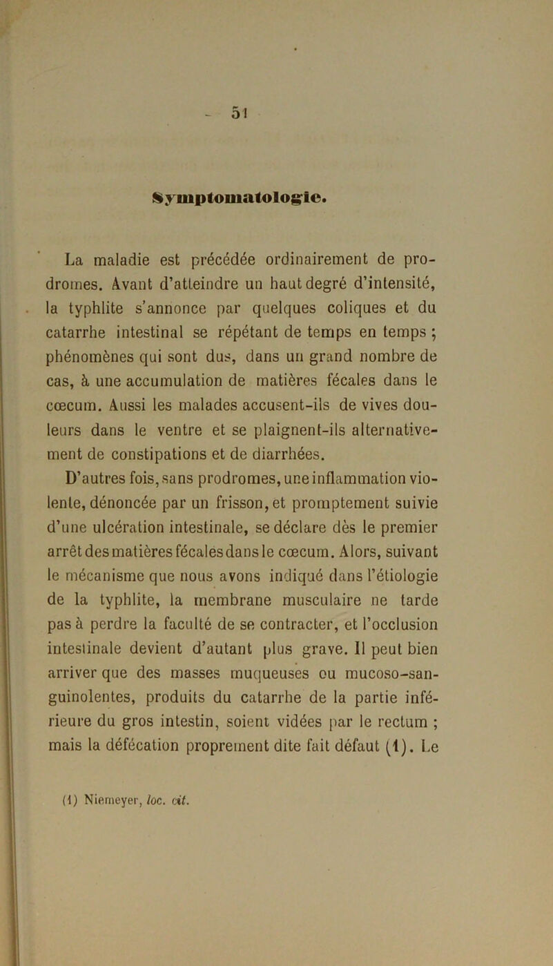 Symptomatologie. La maladie est précédée ordinairement de pro- dromes. Avant d’atteindre un haut degré d’intensité, la typhlite s’annonce par quelques coliques et du catarrhe intestinal se répétant de temps en temps ; phénomènes qui sont dus, dans un grand nombre de cas, à une accumulation de matières fécales dans le cæcum. Aussi les malades accusent-ils de vives dou- leurs dans le ventre et se plaignent-ils alternative- ment de constipations et de diarrhées. D’autres fois, sans prodromes, une inflammation vio- lente, dénoncée par un frisson, et promptement suivie d’une ulcération intestinale, se déclare dès le premier arrêt des matières fécales dans le cæcum. Alors, suivant le mécanisme que nous avons indiqué dans l’étiologie de la typhlite, la membrane musculaire ne tarde pas à perdre la faculté de se contracter, et l’occlusion intestinale devient d’autant plus grave. 11 peut bien arriver que des masses muqueuses ou mucoso-san- guinolentes, produits du catarrhe de la partie infé- rieure du gros intestin, soient vidées par le rectum ; mais la défécation proprement dite fait défaut (1). Le