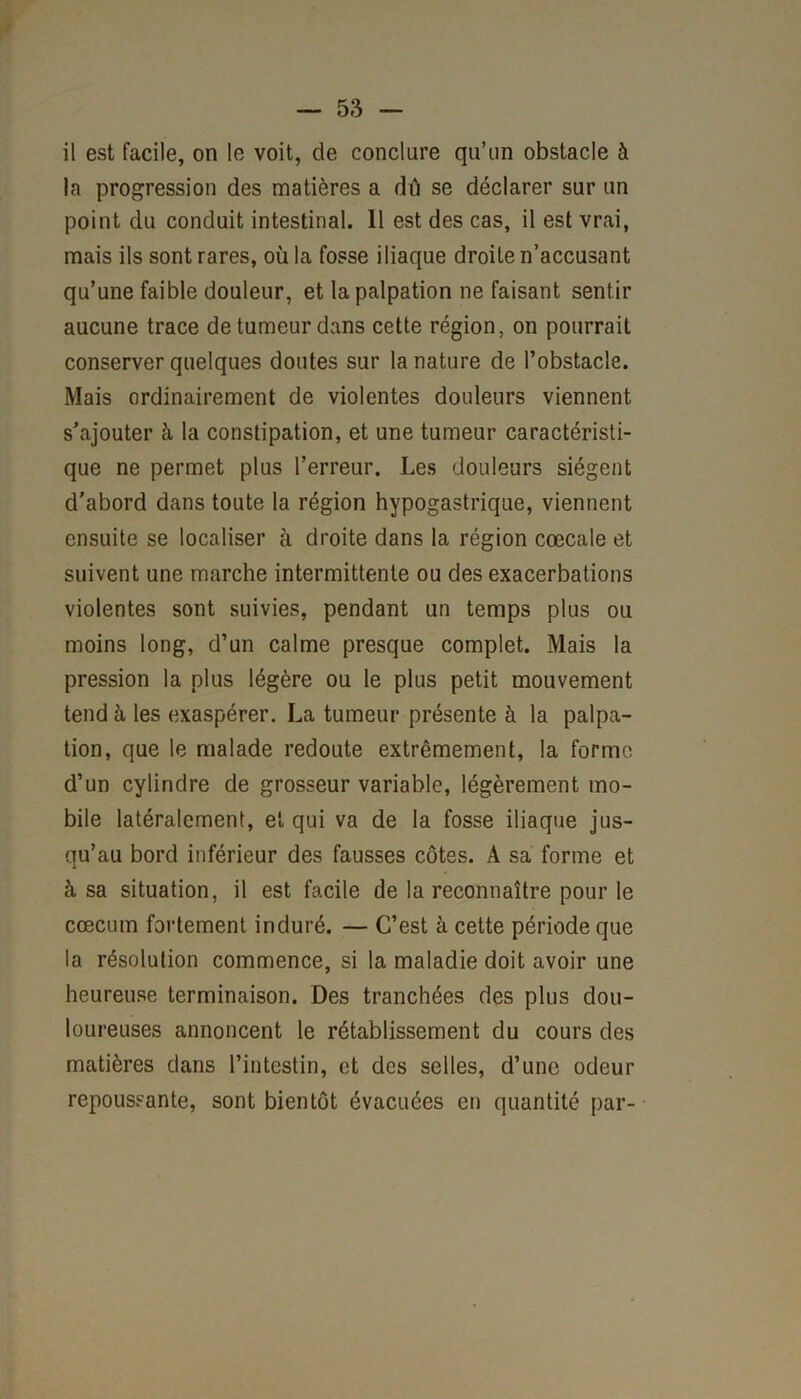 il est facile, on le voit, de conclure qu’un obstacle à la progression des matières a dû se déclarer sur un point du conduit intestinal. 11 est des cas, il est vrai, mais ils sont rares, où la fosse iliaque droite n’accusant qu’une faible douleur, et la palpation ne faisant sentir aucune trace de tumeur dans cette région, on pourrait conserver quelques doutes sur la nature de l’obstacle. Mais ordinairement de violentes douleurs viennent s’ajouter à la constipation, et une tumeur caractéristi- que ne permet plus l’erreur. Les douleurs siègent d’abord dans toute la région hypogastrique, viennent ensuite se localiser à droite dans la région cœcale et suivent une marche intermittente ou des exacerbations violentes sont suivies, pendant un temps plus ou moins long, d’un calme presque complet. Mais la pression la plus légère ou le plus petit mouvement tend à les exaspérer. La tumeur présente à la palpa- tion, que le malade redoute extrêmement, la forme d’un cylindre de grosseur variable, légèrement mo- bile latéralement, et qui va de la fosse iliaque jus- qu’au bord inférieur des fausses côtes. A sa forme et à sa situation, il est facile de la reconnaître pour le cæcum fortement induré. — C’est à cette période que la résolution commence, si la maladie doit avoir une heureuse terminaison. Des tranchées des plus dou- loureuses annoncent le rétablissement du cours des matières dans l’intestin, et des selles, d’une odeur repoussante, sont bientôt évacuées en quantité par-