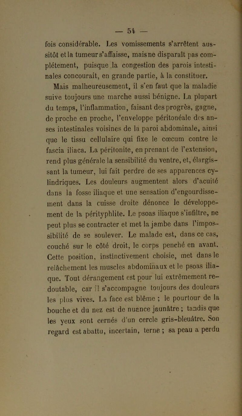 fois considérable. Les vomissements s’arrêtent aus- sitôt et la tumeur s’affaisse, mais ne disparaît pas com- plètement, puisque la congestion des parois intesti- nales concourait, en grande partie, à la constituer. Mais malheureusement, il s’en faut que la maladie suive toujours une marche aussi bénigne. La plupart du temps, l’inflammation, faisant des progrès, gagne, de proche en proche, l’enveloppe péritonéale des an- ses intestinales voisines de la paroi abdominale, ainsi que le tissu cellulaire qui fixe le cæcum contre le fascia iliaca. La périlonite, en prenant de l’extension, rend plus générale la sensibilité du ventre, et, élargis- sant la tumeur, lui fait perdre de ses apparences cy- lindriques. Les douleurs augmentent alors d’acuité dans la fosse iliaque et une sensation d’engourdisse- ment dans la cuisse droite dénonce le développe- ment de la pérityphlite. Le psoas iliaque s’infiltre, ne peut plus se contracter et met la jambe dans l’impos- sibilité de se soulever. Le malade est, dans ce cas, couché sur le côté droit, le corps penché en avant. Cette position, instinctivement choisie, met dans le relâchement les muscles abdominaux et le psoas ilia- que. Tout dérangement est pour lui extrêmement re- doutable, car il s’accompagne toujours des douleurs les plus vives. La face est blême ; le pourtour de la bouche et du nez est de nuance jaunâtre ; tandis que les yeux sont cernés d’un cercle gris-bleuatre. Son regard est abattu, incertain, terne; sa peau a perdu