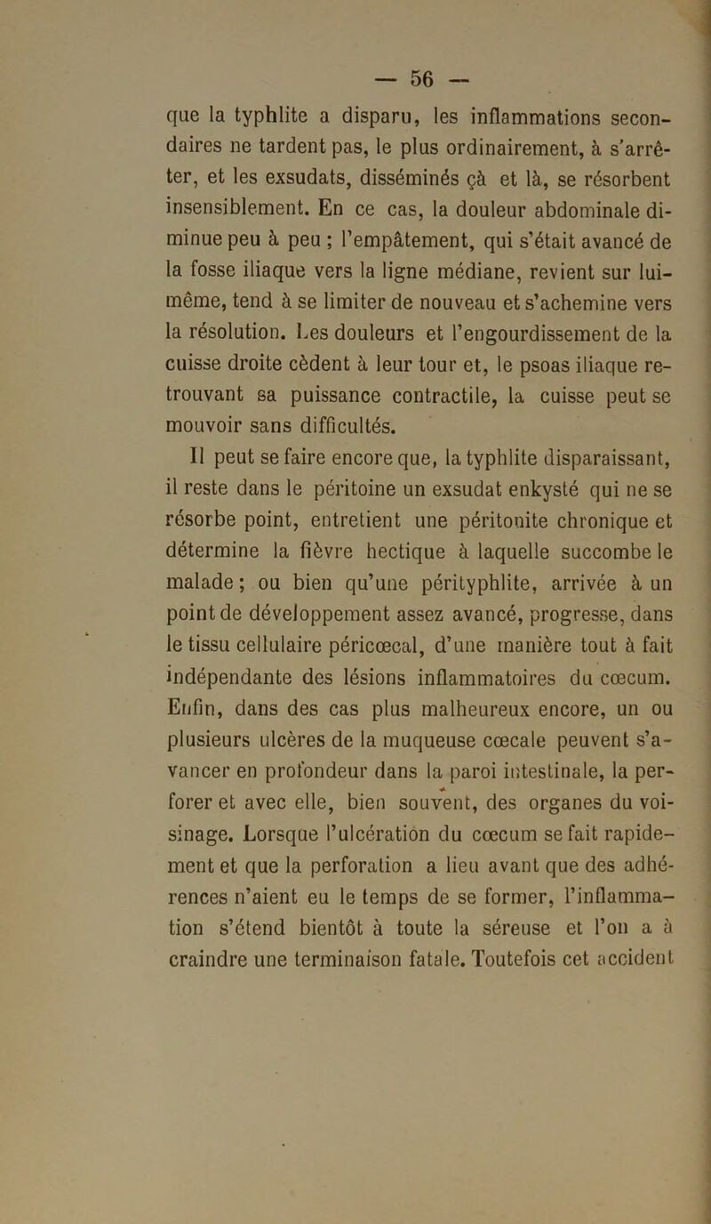 que la typhlite a disparu, les inflammations secon- daires ne tardent pas, le plus ordinairement, à s’arrê- ter, et les exsudats, disséminés çà et là, se résorbent insensiblement. En ce cas, la douleur abdominale di- minue peu à peu ; l’empâtement, qui s’était avancé de la fosse iliaque vers la ligne médiane, revient sur lui- même, tend à se limiter de nouveau et s’achemine vers la résolution. Les douleurs et l’engourdissement de la cuisse droite cèdent à leur tour et, le psoas iliaque re- trouvant sa puissance contractile, la cuisse peut se mouvoir sans difficultés. 11 peut se faire encore que, la typhlite disparaissant, il reste dans le péritoine un exsudât enkysté qui ne se résorbe point, entretient une péritonite chronique et détermine la fièvre hectique à laquelle succombe le malade ; ou bien qu’une pérityphlite, arrivée à un point de développement assez avancé, progresse, dans le tissu cellulaire péricœcal, d’une manière tout à fait indépendante des lésions inflammatoires du cæcum. Enfin, dans des cas plus malheureux encore, un ou plusieurs ulcères de la muqueuse cœcale peuvent s’a- vancer en profondeur dans la paroi intestinale, la per- forer et avec elle, bien souvent, des organes du voi- sinage. Lorsque l’ulcération du cæcum se fait rapide- ment et que la perforation a lieu avant que des adhé- rences n’aient eu le temps de se former, l’inflamma- tion s’étend bientôt à toute la séreuse et l’on a à craindre une terminaison fatale. Toutefois cet accident