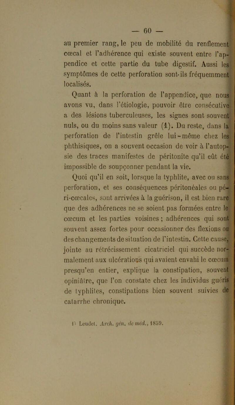 au premier rang, le peu de mobilité du renflement cœcal et l’adhérence qui existe souvent entre l’ap- pendice et cette partie du tube digestif. Aussi les symptômes de cette perforation sont-ils fréquemment localisés. Quant à la perforation de l’appendice, que nous avons vu, dans l’étiologie, pouvoir être consécutive a des lésions tuberculeuses, les signes sont souvent nuis, ou du moins sans valeur (1). Du reste, dans la perforation de l’intestin grêle lui-même chez les phthisiques, on a souvent occasion de voir à l’autop- sie des traces manifestes de péritonite qu’il eût été impossible de soupçonner pendant la vie. Quoi qu’il en soit, lorsque la typhlite, avec ou sans perforation, et ses conséquences péritonéales ou pé- ri-cœcales, sont arrivées à la guérison, il est bien rare que des adhérences ne se soient pas formées entre le cæcum et les parties voisines ; adhérences qui sont souvent assez fortes pour occasionner des flexions ou des changements de situation de l’intestin. Cette cause, jointe au rétrécissement cicatriciel qui succède nor- malement aux ulcérations qui avaient envahi le cæcum presqu’en entier, explique la constipation, souvent opiniâtre, que l’on constate chez les individus guéris de Iyphlites, constipations bien souvent suivies de catarrhe chronique. P Leuüet. Arch. gén. de mcd., 1859.