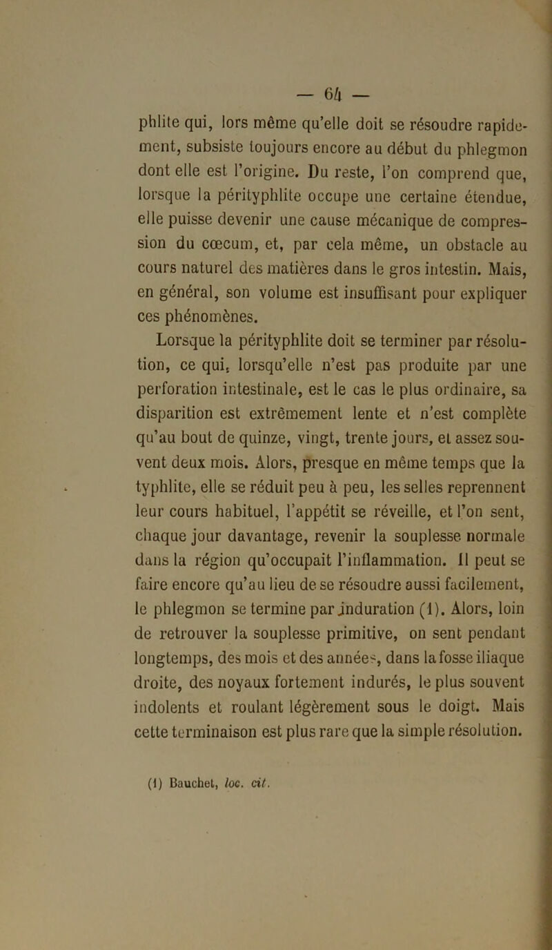 phlite qui, lors même qu’elle doit se résoudre rapide- ment, subsiste toujours encore au début du phlegmon dont elle est l’origine. Du reste, l’on comprend que, lorsque la pérityphlite occupe une certaine étendue, elle puisse devenir une cause mécanique de compres- sion du cæcum, et, par cela même, un obstacle au cours naturel des matières dans le gros intestin. Mais, en général, son volume est insuffisant pour expliquer ces phénomènes. Lorsque la pérityphlite doit se terminer par résolu- tion, ce quis lorsqu’elle n’est pas produite par une perforation intestinale, est le cas le plus ordinaire, sa disparition est extrêmement lente et n'est complète qu’au bout de quinze, vingt, trente jours, et assez sou- vent deux mois. Alors, presque en même temps que la typhlite, elle se réduit peu à peu, les selles reprennent leur cours habituel, l’appétit se réveille, et l’on sent, chaque jour davantage, revenir la souplesse normale dans la région qu’occupait l’inflammation. Il peut se faire encore qu’au lieu de se résoudre aussi facilement, le phlegmon se termine par induration (1). Alors, loin de retrouver la souplesse primitive, on sent pendant longtemps, des mois et des années, dans la fosse iliaque droite, des noyaux fortement indurés, le plus souvent indolents et roulant légèrement sous le doigt. Mais cette terminaison est plus rare que la simple résolution. (1) Bauchet, /oc. ci/.