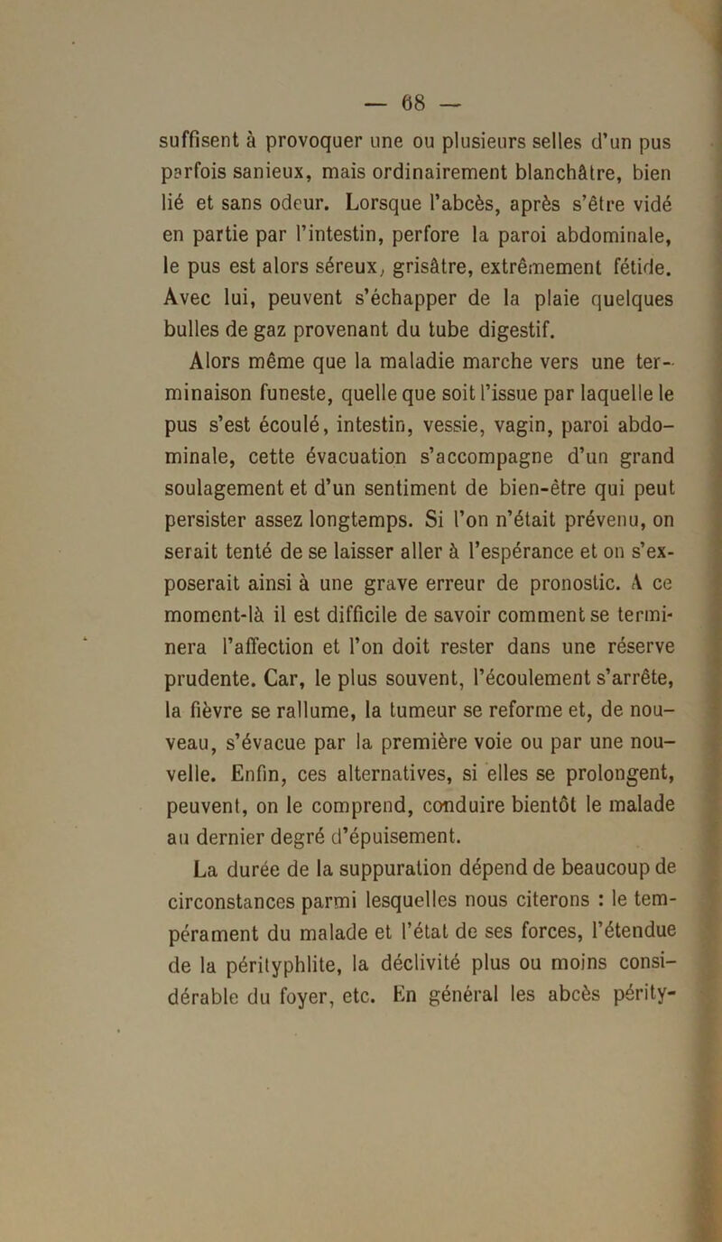 suffisent à provoquer une ou plusieurs selles d’un pus parfois sanieux, mais ordinairement blanchâtre, bien lié et sans odeur. Lorsque l’abcès, après s’être vidé en partie par l’intestin, perfore la paroi abdominale, le pus est alors séreux, grisâtre, extrêmement fétide. Avec lui, peuvent s’échapper de la plaie quelques bulles de gaz provenant du tube digestif. Alors même que la maladie marche vers une ter- minaison funeste, quelle que soit l’issue par laquelle le pus s’est écoulé, intestin, vessie, vagin, paroi abdo- minale, cette évacuation s’accompagne d’un grand soulagement et d’un sentiment de bien-être qui peut persister assez longtemps. Si l’on n’était prévenu, on serait tenté de se laisser aller à l’espérance et on s’ex- poserait ainsi à une grave erreur de pronostic. A ce moment-là il est difficile de savoir comment se termi- nera l’affection et l’on doit rester dans une réserve prudente. Car, le plus souvent, l’écoulement s’arrête, la fièvre se rallume, la tumeur se reforme et, de nou- veau, s’évacue par la première voie ou par une nou- velle. Enfin, ces alternatives, si elles se prolongent, peuvent, on le comprend, conduire bientôt le malade au dernier degré d’épuisement. La durée de la suppuration dépend de beaucoup de circonstances parmi lesquelles nous citerons : le tem- pérament du malade et l’état de ses forces, l’étendue de la pérityphlite, la déclivité plus ou moins consi- dérable du foyer, etc. En général les abcès périty-