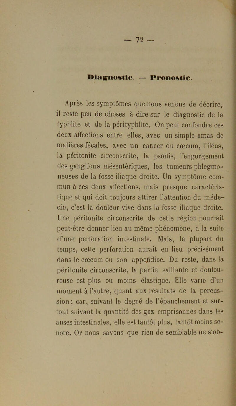 — 7 2 — Diagnostic. — Pronostic. Après 1rs symptômes que nous venons de décrire, il reste peu de choses à dire sur le diagnostic de la typhlite et de la pérityphlite. On peut confondre ces deux affections entre elles, avec un simple amas de matières fécales, avec un cancer du cæcum, l’iléus, la péritonite circonscrite, la psoïtis, l’engorgement des ganglions mésentériques, les tumeurs phlegmo- neuses de la fosse iliaque droite. Un symptôme com- mun à ces deux affections, mais presque caractéris- tique et qui doit toujours attirer l’attention du méde- cin, c’est la douleur vive dans la fosse iliaque droite. Une péritonite circonscrite de cette région.pourrait peut-être donner lieu au même phénomène, à la suite d’une perforation intestinale. Mais, la plupart du temps, cette perforation aurait eu lieu précisément dans le cæcum ou son appendice. Du reste, dans la péritonite circonscrite, la partie saillante et doulou- reuse est plus ou moins élastique. Elle varie d’un moment à l’autre, quant aux résultats de la percus- sion; car, suivant le degré de l’épanchement et sur- tout suivant la quantité des gaz emprisonnés dans les anses intestinales, elle est tantôt plus, tantôt moins so- nore. Or nous savons que rien de semblable ne s'ob-