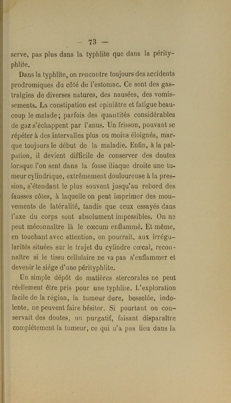 serve, pas plus dans la typhlite que dans la périty- phlite. Dans la typhlite, on rencontre toujours des accidents prodromiques du côté de l’estomac. Ce sont des gas- tralgies de diverses natures, des nausées, des vomis- sements. La constipation est opiniâtre et fatigue beau- coup le malade; parfois des quantités considérables de gaz s’échappent par l’anus. Un frisson, pouvant se répéter à des intervalles plus ou moins éloignés, mar- que toujours le début de la maladie. Enfin, à la pal- pation, il devient difficile de conserver des doutes lorsque l’on sent dans la fosse iliaque droite une tu- meur cylindrique, extrêmement douloureuse à la pres- sion, s’étendant le plus souvent jusqu’au rebord des fausses côtes, à laquelle on peut imprimer des mou- vements de latéralité, tandis que ceux essayés dans l’axe du corps sont absolument impossibles. On ne peut méconnaître là le cæcum enflammé. Et même, en touchant avec attention, on pourrait, aux irrégu- larités situées sur le trajet du cylindre cœcal, recon- naître si le tissu cellulaire ne va pas s’enflammer et devenir le siège d’une pérityphlite. Un simple dépôt de matières stercorales ne peut réellement être pris pour une typhlite. L’exploration facile de la région, la tumeur dure, bosselée, indo- lente, ne peuvent faire hésiter. Si pourtant on con- servait des doutes, un purgatif, faisant disparaître complètement la tumeur, ce qui n’a pas lieu dans la