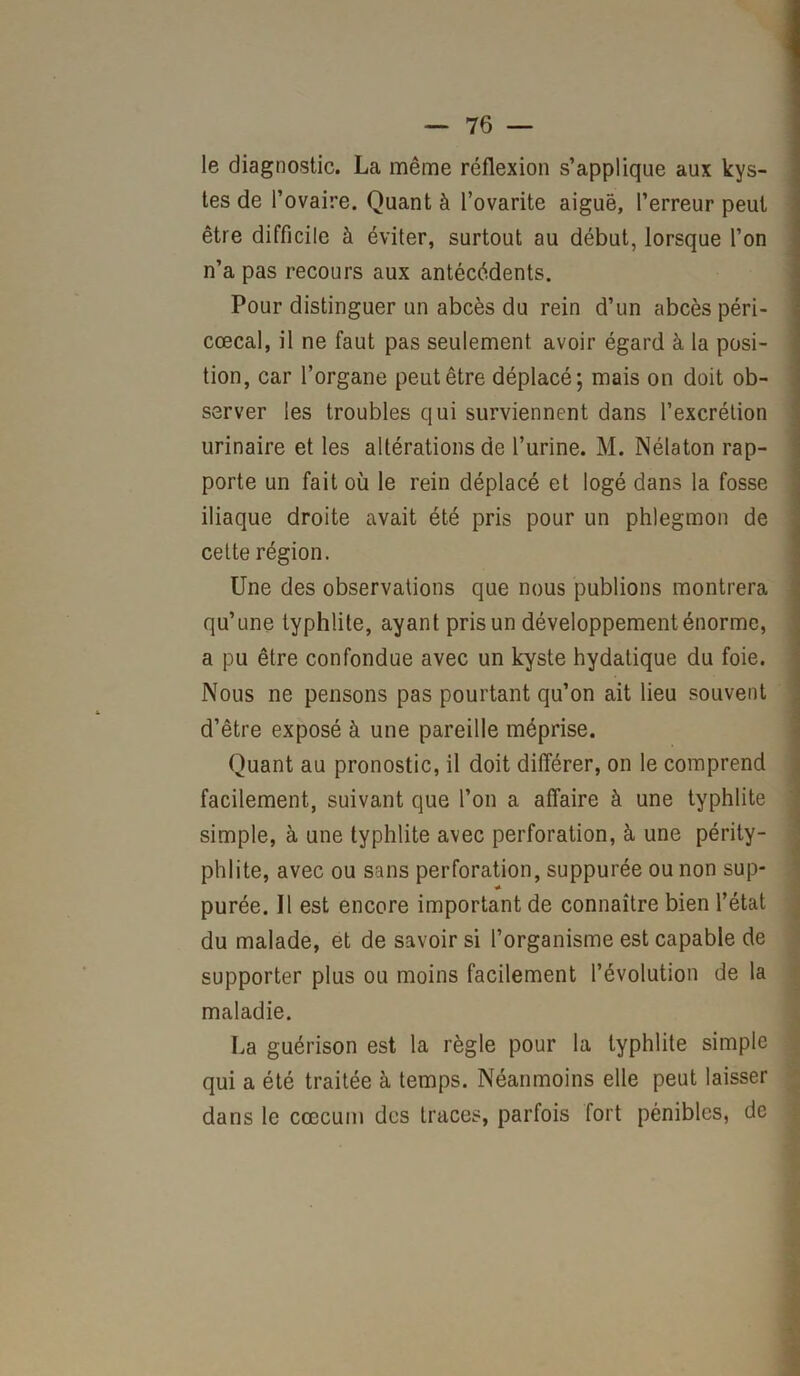 le diagnostic. La même réflexion s’applique aux kys- tes de l’ovaire. Quant à l’ovarite aiguë, l’erreur peut être difficile à éviter, surtout au début, lorsque l’on n’a pas recours aux antécédents. Pour distinguer un abcès du rein d’un abcès péri- cœcal, il ne faut pas seulement avoir égard à la posi- tion, car l’organe peut être déplacé; mais on doit ob- server les troubles qui surviennent dans l’excrétion urinaire et les altérations de l’urine. M. Nélaton rap- porte un fait où le rein déplacé et logé dans la fosse iliaque droite avait été pris pour un phlegmon de cette région. Une des observations que nous publions montrera qu’une typhüte, ayant pris un développement énorme, a pu être confondue avec un kyste hydatique du foie. Nous ne pensons pas pourtant qu’on ait lieu souvent d’être exposé à une pareille méprise. Quant au pronostic, il doit différer, on le comprend facilement, suivant que l’on a affaire à une typhlite simple, à une typhlite avec perforation, à une périty- phlite, avec ou sans perforation, suppurée ou non sup- purée. Il est encore important de connaître bien l’état du malade, et de savoir si l’organisme est capable de supporter plus ou moins facilement l’évolution de la maladie. La guérison est la règle pour la typhlite simple qui a été traitée à temps. Néanmoins elle peut laisser dans le cæcum des traces, parfois fort pénibles, de