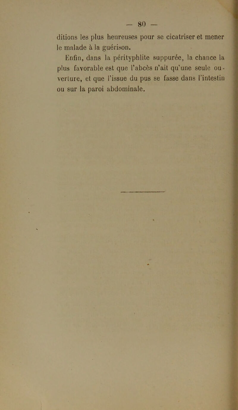 ditions les plus heureuses pour se cicatriser et mener le malade à la guérison. Enfin, dans la pérityphlite suppurée, la chance la plus favorable est que l’abcès n’ait qu’une seule ou- verture, et que l’issue du pus se fasse dans l’intestin ou sur la paroi abdominale.