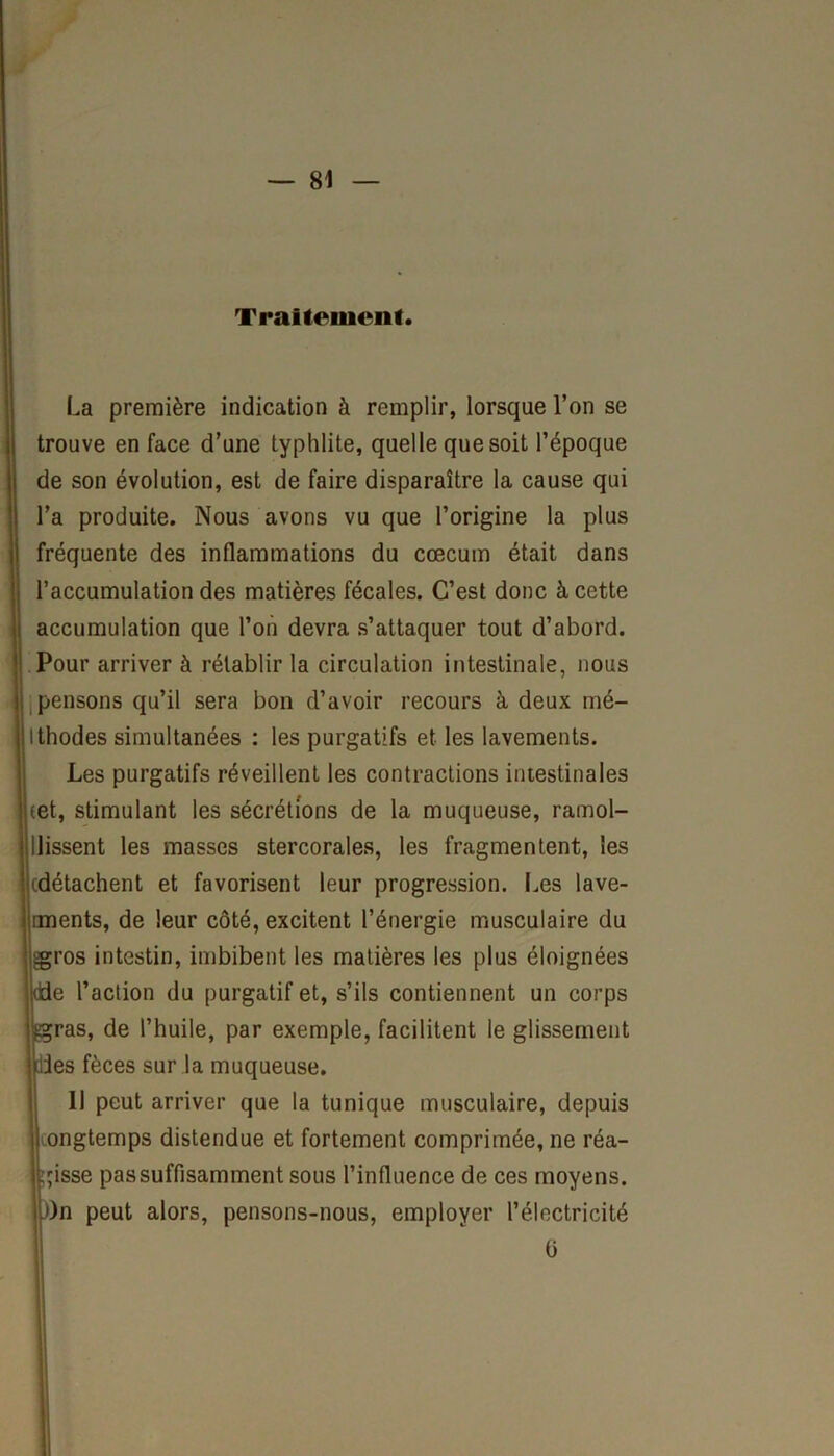 Traitement. La première indication à remplir, lorsque l’on se trouve en face d’une typhlite, quelle que soit l’époque de son évolution, est de faire disparaître la cause qui l’a produite. Nous avons vu que l’origine la plus fréquente des inflammations du cæcum était dans l’accumulation des matières fécales. C’est donc à cette accumulation que l’on devra s’attaquer tout d’abord. Pour arriver à rétablir la circulation intestinale, nous pensons qu’il sera bon d’avoir recours à deux mé- Ithodes simultanées : les purgatifs et les lavements. Les purgatifs réveillent les contractions intestinales pet, stimulant les sécrétions de la muqueuse, ramol- llissent les masses stercorales, les fragmentent, les edétachent et favorisent leur progression. Les lave- uments, de leur côté, excitent l’énergie musculaire du gros intestin, imbibent les matières les plus éloignées dde l’action du purgatif et, s’ils contiennent un corps ^gras, de l’huile, par exemple, facilitent le glissement |,11es fèces sur la muqueuse. Il peut arriver que la tunique musculaire, depuis ongtemps distendue et fortement comprimée, ne réa- gisse passuffisamment sous l’influence de ces moyens. J)n peut alors, pensons-nous, employer l’électricité 0