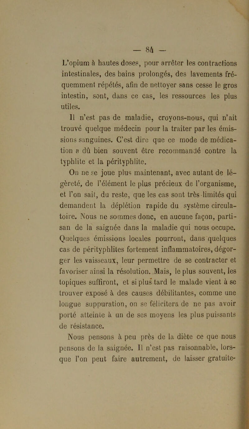 L’opium à hautes doses, pour arrêter les contractions intestinales, des bains prolongés, des lavements fré- quemment répétés, afin de nettoyer sans cesse le gros intestin, sont, dans ce cas, les ressources les plus utiles. 11 n’est pas de maladie, croyons-nous, qui n’ait trouvé quelque médecin pour la traiter par les émis- sions sanguines. C’est dire que ce mode de médica- tion a dû bien souvent être recommandé contre la typhlite et la pérityphlite. On ne se joue plus maintenant, avec autant de lé- gèreté, de l’élément le plus précieux de l’organisme, et l’on sait, du reste, que les cas sont très-limités qui demandent la déplétion rapide du système circula- toire. Nous ne sommes donc, en aucune façon, parti- san de la saignée dans la maladie qui nous occupe. Quelques émissions locales pourront, dans quelques cas de pérityphlites fortement inflammatoires, dégor- ger les vaisseaux, leur permettre de se contracter et favoriser ainsi la résolution. Mais, le plus souvent, les topiques suffiront, et si plus tard le malade vient à se trouver exposé à des causes débilitantes, comme une longue suppuration, on se félicitera de ne pas avoir porté atteinte à un de ses moyens les plus puissants de résistance. Nous pensons à peu près de la diète ce que nous pensons de la saignée. Il n’est pas raisonnable, lors- que l’on peut faire autrement, de laisser gratuite-