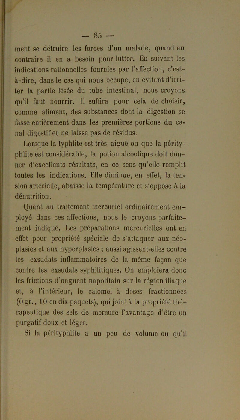 ment se détruire les forces d’un malade, quand au contraire il en a besoin pour lutter. En suivant les indications rationnelles fournies par l’affection, c’est- à-dire, dans le cas qui nous occupe, en évitant d’irri- ter la partie lésée du tube intestinal, nous croyons qu’il faut nourrir. Il suffira pour cela de choisir, comme aliment, des substances dont la digestion se fasse entièrement dans les premières portions du ca- nal digestif et ne laisse pas de résidus. Lorsque la typhlite est très-aiguë ou que la périty- phlite est considérable, la potion alcoolique doit don- ner d’excellents résultats, en ce sens qu’elle remplit toutes les indications. Elle diminue, en effet, la ten- sion artérielle, abaisse la température et s’oppose à la dénutrition. Quant au traitement mercuriel ordinairement em- ployé dans ces affections, nous le croyons parfaite- ment indiqué. Les préparations mercurielles ont en effet pour propriété spéciale de s’attaquer aux néo- plasies et aux hyperplasies ; aussi agissent-elles contre les exsudats inflammatoires de la même façon que contre les exsudats syphilitiques. On emploiera donc les frictions d’onguent napolitain sur la région iliaque et, à l’intérieur, le calomel à doses fractionnées (Ogr., 10 en dix paquets), qui joint à la propriété thé- rapeutique des sels de mercure l’avantage d’être un purgatif doux et léger. Si la pérityphlite a un peu de volume ou qu’il