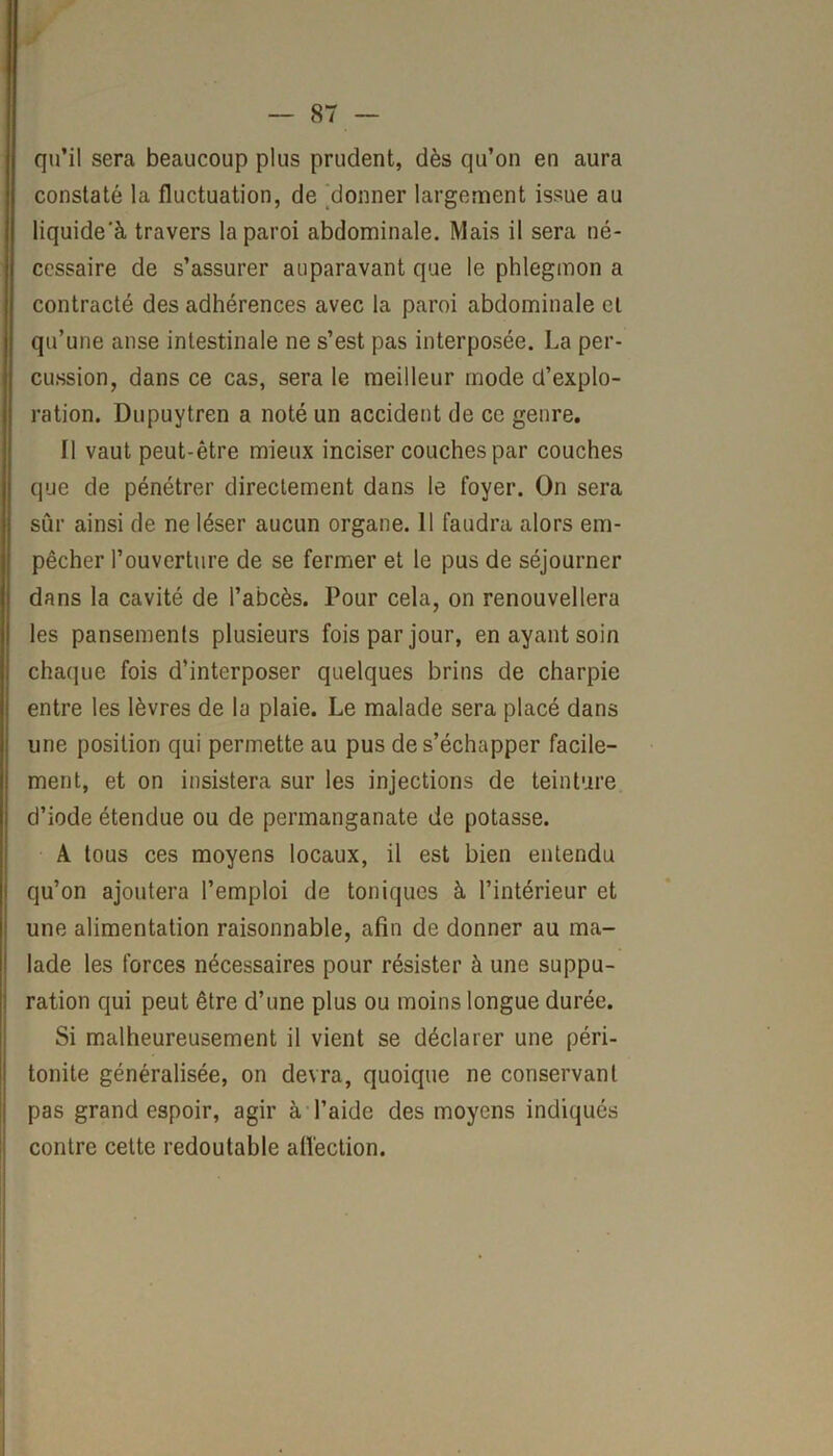 qu’il sera beaucoup plus prudent, dès qu’on en aura constaté la fluctuation, de donner largement issue au liquide'à travers la paroi abdominale. Mais il sera né- cessaire de s’assurer auparavant que le phlegmon a contracté des adhérences avec la paroi abdominale et qu’une anse intestinale ne s’est pas interposée. La per- cussion, dans ce cas, sera le meilleur mode d’explo- ration. Dupuytren a noté un accident de ce genre. Il vaut peut-être mieux inciser couches par couches que de pénétrer directement dans le foyer. On sera sûr ainsi de ne léser aucun organe. 11 faudra alors em- pêcher l’ouverture de se fermer et le pus de séjourner dans la cavité de l’abcès. Pour cela, on renouvellera les pansements plusieurs fois par jour, en ayant soin chaque fois d’interposer quelques brins de charpie entre les lèvres de la plaie. Le malade sera placé dans une position qui permette au pus de s’échapper facile- ment, et on insistera sur les injections de teinture d’iode étendue ou de permanganate de potasse. A tous ces moyens locaux, il est bien entendu qu’on ajoutera l’emploi de toniques à l’intérieur et une alimentation raisonnable, afin de donner au ma- lade les forces nécessaires pour résister à une suppu- ration qui peut être d’une plus ou moins longue durée. Si malheureusement il vient se déclarer une péri- tonite généralisée, on devra, quoique ne conservant pas grand espoir, agir à l’aide des moyens indiqués contre cette redoutable affection.