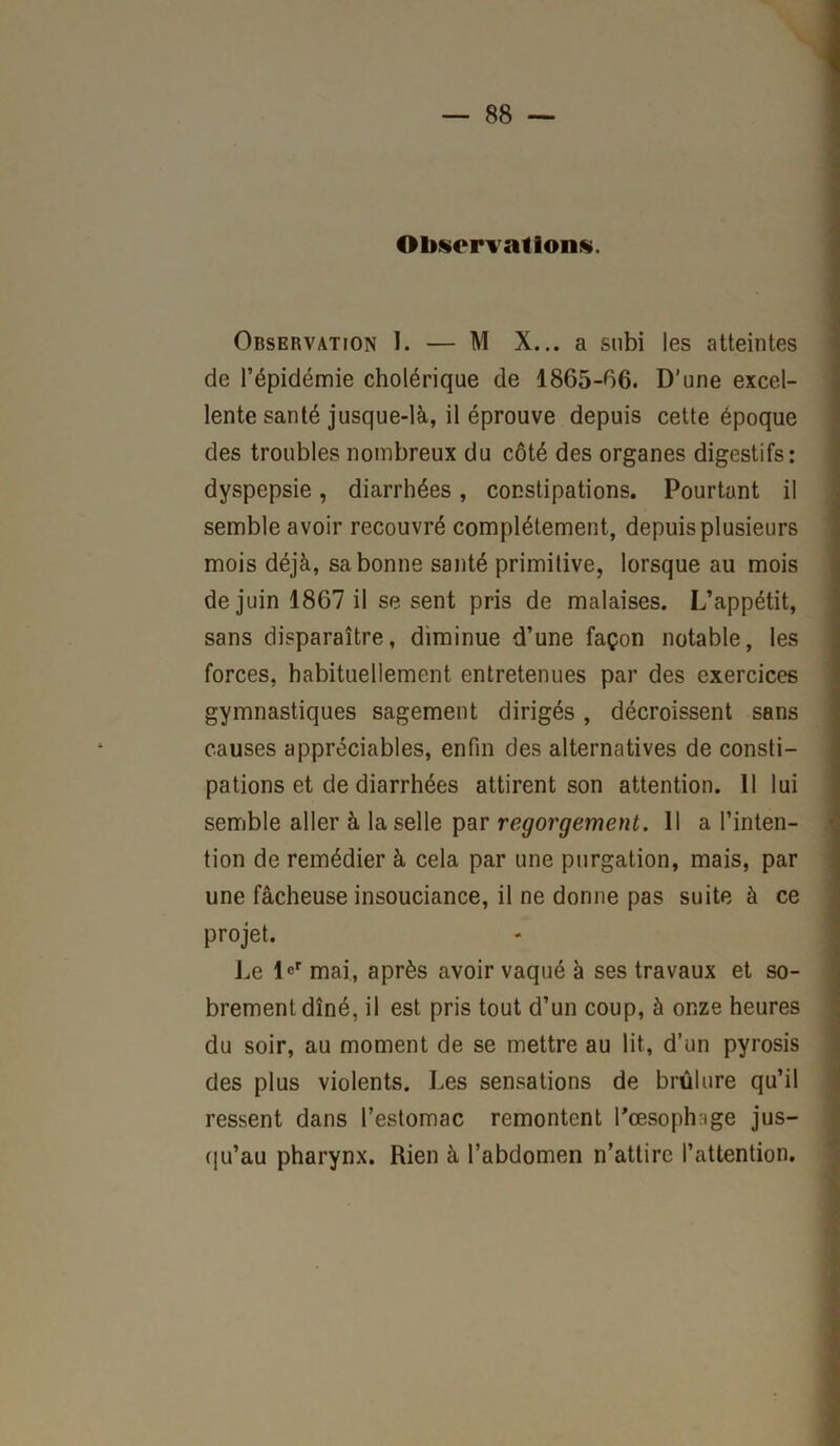 Observations. Observation I. — M X... a subi les atteintes de l’épidémie cholérique de 1865-06. D’une excel- lente santé jusque-là, il éprouve depuis cette époque des troubles nombreux du côté des organes digestifs: dyspepsie, diarrhées, constipations. Pourtant il semble avoir recouvré complètement, depuis plusieurs mois déjà, sa bonne santé primitive, lorsque au mois de juin 1867 il se sent pris de malaises. L’appétit, sans disparaître, diminue d’une façon notable, les forces, habituellement entretenues par des exercices gymnastiques sagement dirigés, décroissent sans causes appréciables, enfin des alternatives de consti- pations et de diarrhées attirent son attention. 11 lui semble aller à la selle par regorgement. 11 a l’inten- tion de remédier à cela par une purgation, mais, par une fâcheuse insouciance, il ne donne pas suite à ce projet. Le l°r mai, après avoir vaqué à ses travaux et so- brement dîné, il est pris tout d’un coup, à onze heures du soir, au moment de se mettre au lit, d’un pyrosis des plus violents. Les sensations de brûlure qu’il ressent dans l’estomac remontent l'œsophage jus- qu’au pharynx. Rien à l’abdomen n’attire l’attention.