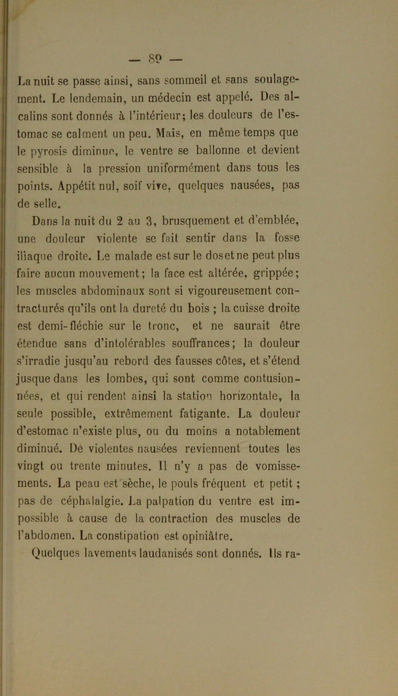 La nuit se passe ainsi, sans sommeil et sans soulage- ment. Le lendemain, un médecin est appelé. Des al- calins sont donnés à l’intérieur; les douleurs de l’es- tomac se calment un peu. Mais, en même temps que le pyrosis diminue, le ventre se ballonne et devient sensible à la pression uniformément dans tous les points. Appétit nul, soif vire, quelques nausées, pas de selle. Dans la nuit du 2 au 3, brusquement et d’emblée, une douleur violente se fait sentir dans la fosse iliaque droite. Le malade est sur le dosetne peut plus faire aucun mouvement; la face est altérée, grippée; les muscles abdominaux sont si vigoureusement con- tracturés qu’ils ont la dureté du bois ; la cuisse droite est demi-fléchie sur le tronc, et ne saurait être étendue sans d’intolérables souffrances; la douleur s’irradie jusqu’au rebord des fausses côtes, et s’étend jusque dans les lombes, qui sont comme contusion- nées, et qui rendent ainsi la station horizontale, la seule possible, extrêmement fatigante. La douleur d’estomac n’existe plus, ou du moins a notablement diminué. De violentes nausées reviennent toutes les vingt ou trente minutes. 11 n’y a pas de vomisse- ments. La peau est sèche, le pouls fréquent et petit ; pas de céphalalgie. La palpation du ventre est im- possible à cause de la contraction des muscles de l’abdomen. La constipation est opiniâtre. Quelques lavements laudanisés sont donnés. Ils ra-