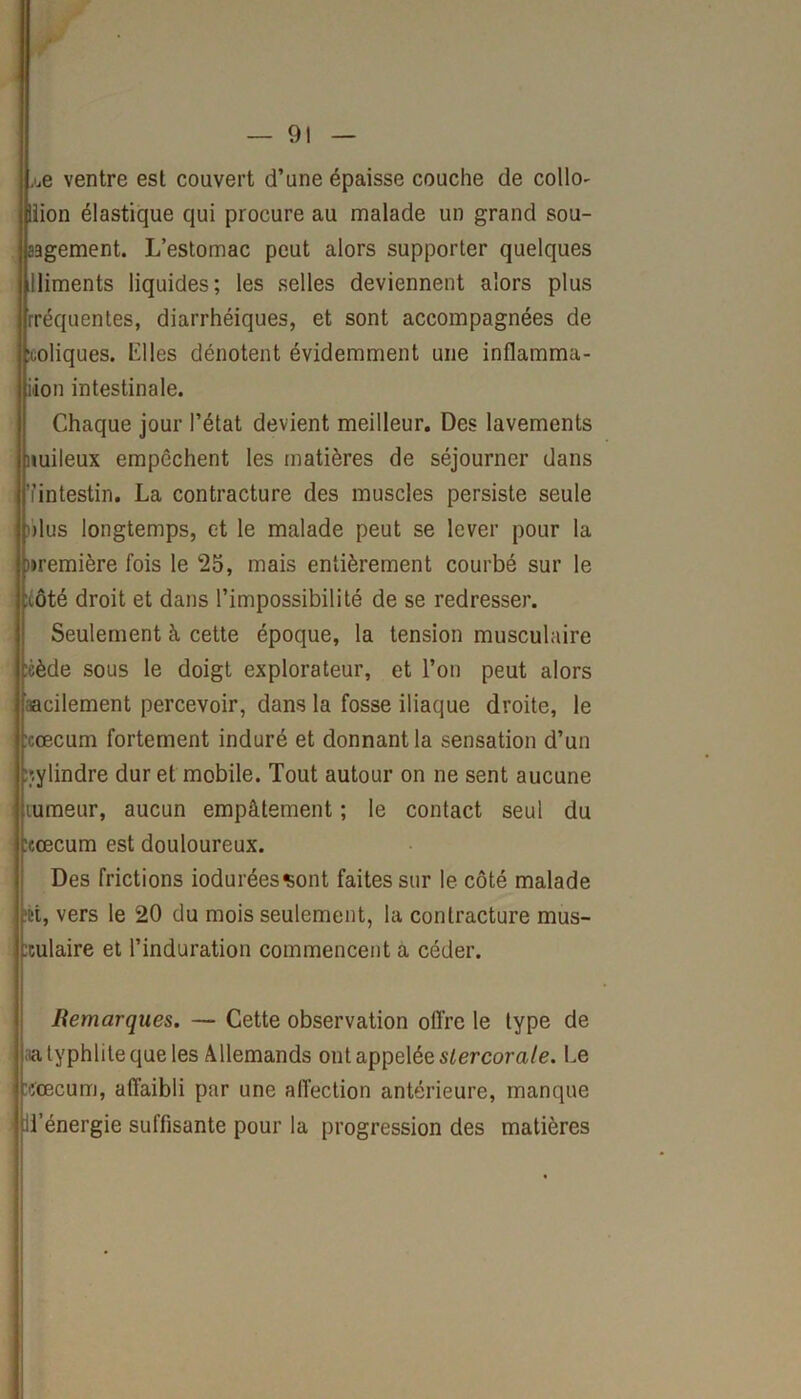 ,'.e ventre est couvert d’une épaisse couche de collo- liion élastique qui procure au malade un grand sou- a3gement. L’estomac peut alors supporter quelques lliments liquides; les selles deviennent alors plus rréquentes, diarrhéiques, et sont accompagnées de coliques. Elles dénotent évidemment une inflamma- tion intestinale. Chaque jour l’état devient meilleur. Des lavements nuileux empêchent les matières de séjourner dans ’iintestin. La contracture des muscles persiste seule dus longtemps, et le malade peut se lever pour la première fois le 25, mais entièrement courbé sur le :côté droit et dans l’impossibilité de se redresser. Seulement à cette époque, la tension musculaire J:èède sous le doigt explorateur, et l’on peut alors acilement percevoir, dans la fosse iliaque droite, le :cœcum fortement induré et donnant la sensation d’un cylindre dur et mobile. Tout autour on ne sent aucune rumeur, aucun empâtement ; le contact seul du :eœcum est douloureux. Des frictions ioduréessont faites sur le côté malade ■et, vers le 20 du mois seulement, la contracture mus- titulaire et l’induration commencent à céder. Remarques. — Cette observation offre le type de latyphlite que les Allemands ont appelée slercorale. Le :fœcum, affaibli par une affection antérieure, manque Jl’énergie suffisante pour la progression des matières