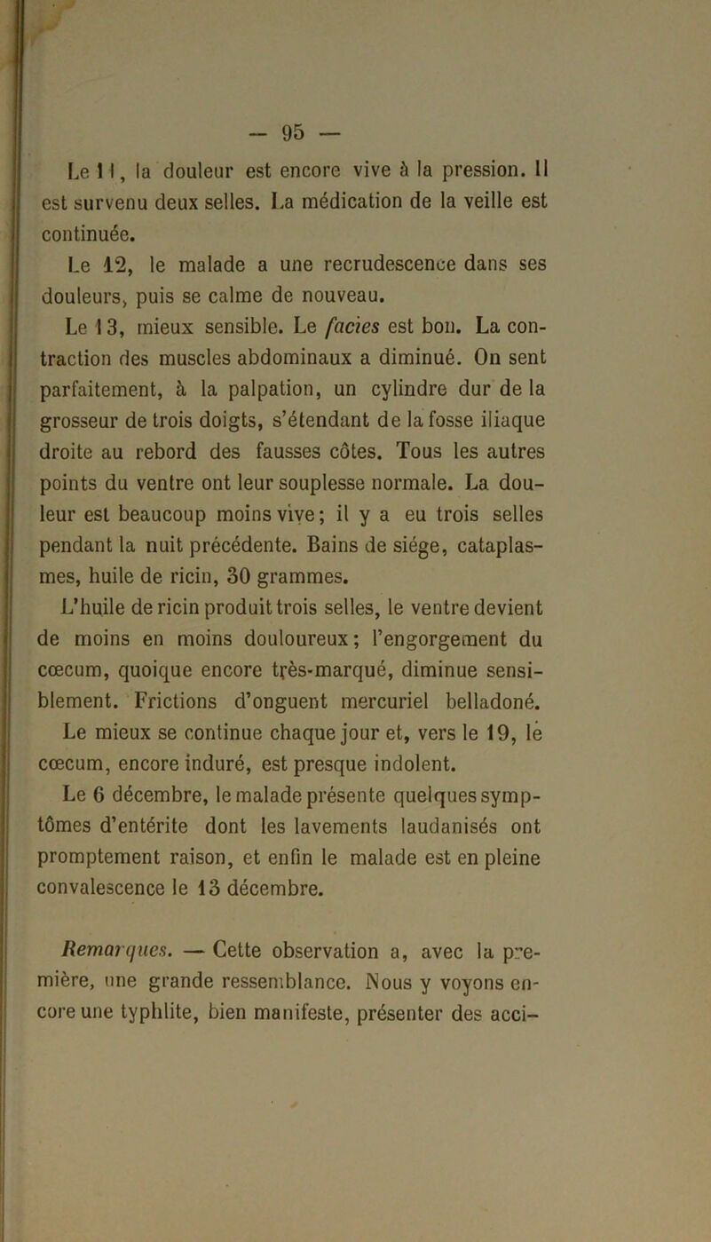 Le 11, la douleur est encore vive à la pression. 11 est survenu deux selles. La médication de la veille est continuée. Le 12, le malade a une recrudescence dans ses douleurs, puis se calme de nouveau. Le 13, mieux sensible. Le faciès est bon. La con- traction des muscles abdominaux a diminué. On sent parfaitement, à la palpation, un cylindre dur de la grosseur de trois doigts, s’étendant de la fosse iliaque droite au rebord des fausses côtes. Tous les autres points du ventre ont leur souplesse normale. La dou- leur est beaucoup moins vive; il y a eu trois selles pendant la nuit précédente. Bains de siège, cataplas- mes, huile de ricin, 30 grammes. L’huile de ricin produit trois selles, le ventre devient de moins en moins douloureux; l’engorgement du cæcum, quoique encore très-marqué, diminue sensi- blement. Frictions d’onguent mercuriel belladoné. Le mieux se continue chaque jour et, vers le 19, lé cæcum, encore induré, est presque indolent. Le 6 décembre, le malade présente quelques symp- tômes d’entérite dont les lavements laudanisés ont promptement raison, et enfin le malade est en pleine convalescence le 13 décembre. Remarques. — Cette observation a, avec la pre- mière, une grande ressemblance. Nous y voyons en- core une typhlite, bien manifeste, présenter des acci-