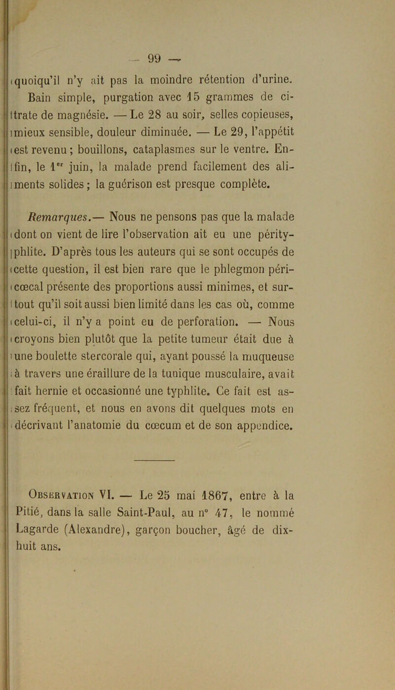 (quoiqu’il n’y ait pas la moindre rétention d’urine. Bain simple, purgation avec 15 grammes de ci- Itrate de magnésie. —Le 28 au soir, selles copieuses, imieux sensible, douleur diminuée. — Le 29, l’appétit iest revenu; bouillons, cataplasmes sur le ventre. En- Ifin, le 1er juin, la malade prend facilement des ali- iments solides; la guérison est presque complète. Remarques.— Nous ne pensons pas que la malade (dont on vient de lire l’observation ait eu une périty- iphlite. D’après tous les auteurs qui se sont occupés de icette question, il est bien rare que le phlegmon péri- icœcal présente des proportions aussi minimes, et sur- tout qu’il soit aussi bien limité dans les cas où, comme i i celui-ci, il n’y a point eu de perforation. — Nous (croyons bien plutôt que la petite tumeur était due à îune boulette stercorale qui, ayant poussé la muqueuse à travers une éraillure de la tunique musculaire, avait fait hernie et occasionné une typhlite. Ce fait est as- j.sez fréquent, et nous en avons dit quelques mots en • décrivant l’anatomie du cæcum et de son appendice. Observation VI. — Le 25 mai 1867, entre à la Pitié, dans la salle Saint-Paul, au n° 47, le nommé : Lagarde (Alexandre), garçon boucher, âgé de dix- ! huit ans.