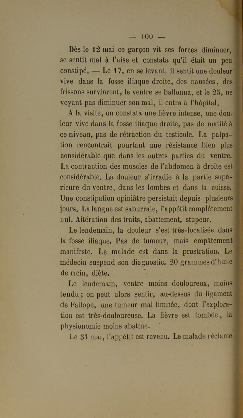 Dès le 12 mai ce garçon vit ses forces diminuer, se sentit mal à l’aise et constata qu’il était un peu constipé. — Le 17, en se levant, il sentit une douleur vive dans la fosse iliaque droite, des nausées, des frissons survinrent, le ventre se ballonna, et le 25, ne voyant pas diminuer son mal, il entra à l’hôpital. A la visite, on constata une fièvre intense, une dou. leur vive dans la fosse iliaque droite, pas de matité à ce niveau, pas de rétraction du testicule. La palpa- tion rencontrait pourtant une résistance bien plus considérable que dans les autres parties du ventre. La contraction des muscles de l’abdomen à droite est considérable. La douleur s’irradie à la partie supé- rieure du ventre, dans les lombes et dans la cuisse. Une constipation opiniâtre persistait depuis plusieurs jours. La langue est saburrale, l’appétit complètement nul. Altération des traits, abattement, stupeur. Le lendemain, la douleur s’est très-localisée dans la fosse iliaque. Pas de tumeur, mais empâtement manifeste. Le malade est dans la prostration. Le médecin suspend son diagnostic. 20 grammes d’huile de ricin, diète. Le lendemain, ventre moins douloureux, moins tendu ; on peut alors sentir, au-dessus du ligament de Fallope, une tumeur mal limitée, dont l’explora- tion est très-douloureuse. La fièvre est tombée, la physionomie moins abattue. Le 31 mai, l’appétit est revenu. Le malade réclame