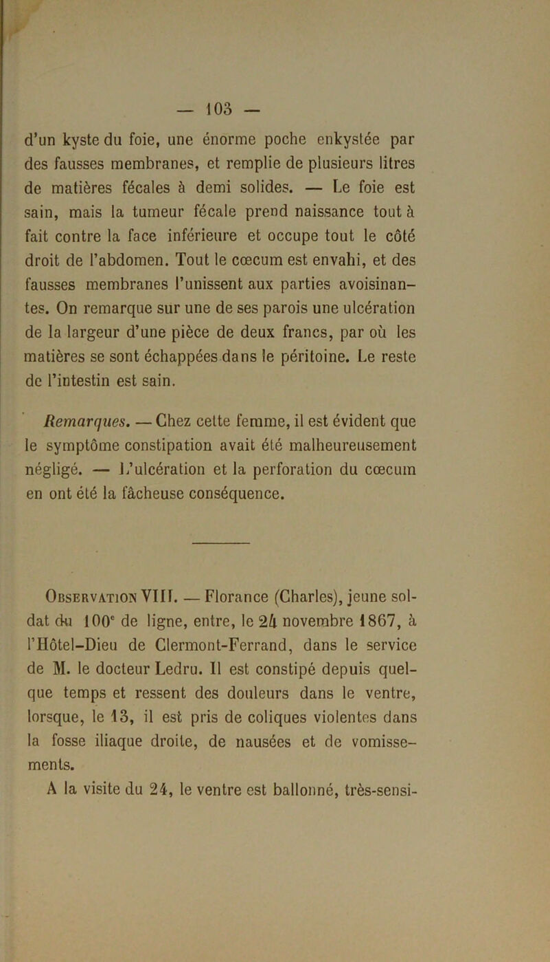 d’un kyste du foie, une énorme poche enkystée par des fausses membranes, et remplie de plusieurs litres de matières fécales à demi solides. — Le foie est sain, mais la tumeur fécale prend naissance tout à fait contre la face inférieure et occupe tout le côté droit de l’abdomen. Tout le cæcum est envahi, et des fausses membranes l’unissent aux parties avoisinan- tes. On remarque sur une de ses parois une ulcération de la largeur d’une pièce de deux francs, par où les matières se sont échappées dans le péritoine. Le reste de l’intestin est sain. Remarques. —Chez cette femme, il est évident que le symptôme constipation avait été malheureusement négligé. — 1/ulcération et la perforation du cæcum en ont été la fâcheuse conséquence. Observation VIIL — Florance (Charles), jeune sol- dat du 100e de ligne, entre, le 2â novembre 1867, à rilôtel—Dieu de Clermont-Ferrand, dans le service de M. le docteur Ledru. 11 est constipé depuis quel- que temps et ressent des douleurs dans le ventre, lorsque, le 13, il est pris de coliques violentes dans la fosse iliaque droite, de nausées et de vomisse- ments. A la visite du 24, le ventre est ballonné, très-sensi-