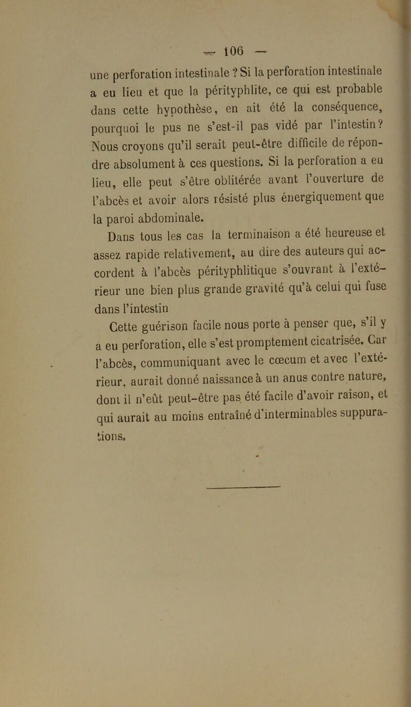 une perforation intestinale ? Si la perforation intestinale a eu lieu et que la pérityphlite, ce qui est probable dans cette hypothèse, en ait été la conséquence, pourquoi le pus ne s’est-il pas vidé par 1 intestin? Nous croyons qu’il serait peut-être difficile de répon- dre absolument à ces questions. Si la perforation a eu lieu, elle peut s’être oblitérée avant 1 ouverture de l’abcès et avoir alors résisté plus énergiquement que la paroi abdominale. Dans tous les cas la terminaison a été heureuse et assez rapide relativement, au dire des auteurs qui ac- cordent à l’abcès pérityphlitique s’ouvrant à l’exté- rieur une bien plus grande gravité qu’à celui qui fuse dans l’intestin Cette guérison facile nous porte à penser que, s’il y a eu perforation, elle s’est promptement cicatrisée. Car l’abcès, communiquant avec le cæcum et avec 1 exté- rieur. aurait donné naissance à un anus contre nature, dont il n’eût peut-être pas été facile d’avoir raison, et qui aurait au moins entraîné d’interminables suppura- tions.