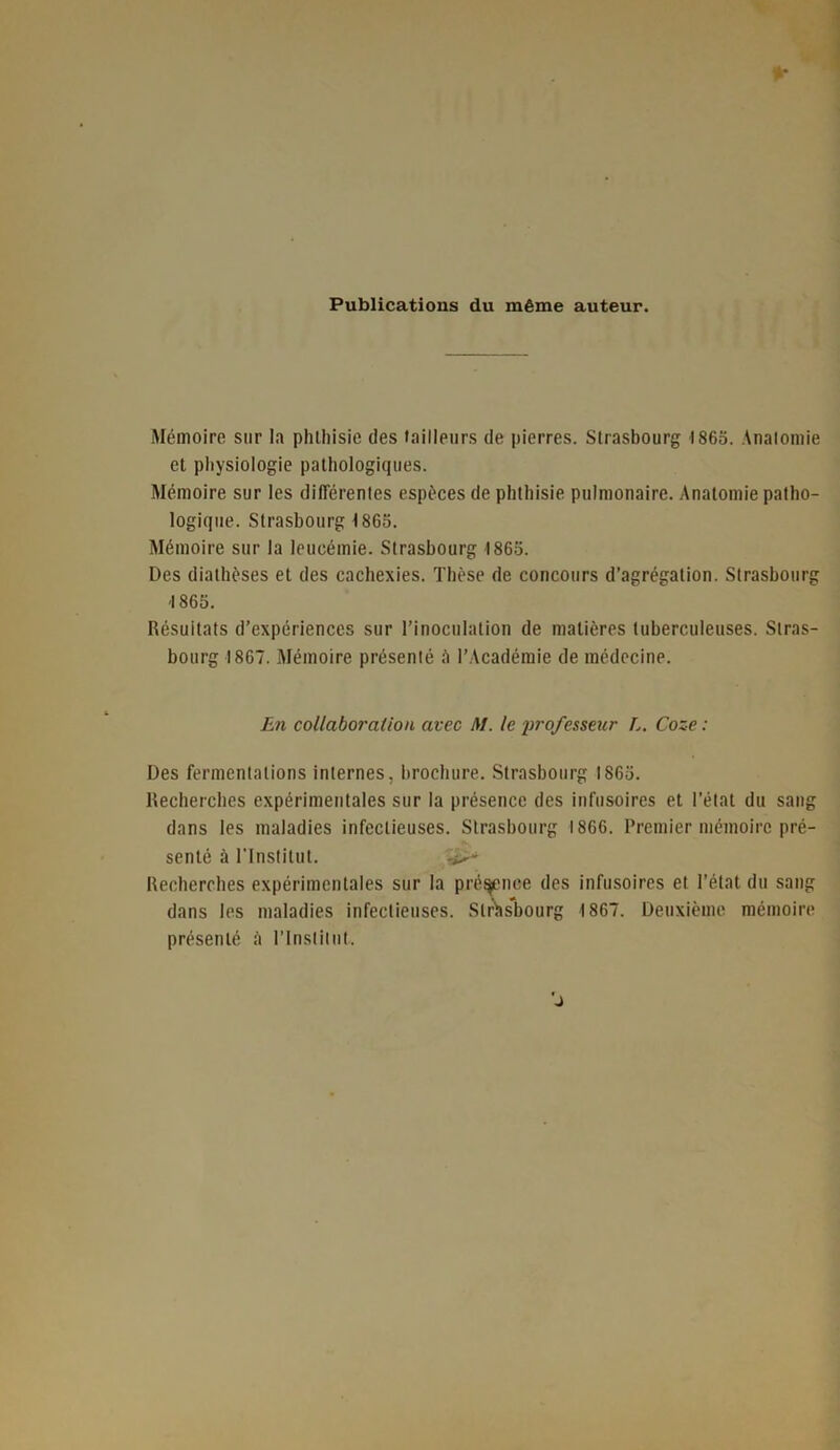 Publications du même auteur. Mémoire sur la phthisie des tailleurs de pierres. Strasbourg 1865. Anatomie et physiologie pathologiques. Mémoire sur les différentes espèces de phthisie pulmonaire. Anatomie patho- logique. Strasbourg 1865. Mémoire sur la leucémie. Strasbourg 1865. Des diathèses et des cachexies. Thèse de concours d’agrégation. Strasbourg 1865. Résultats d’expériences sur l’inoculation de matières tuberculeuses. Stras- bourg 1867. Mémoire présenté û l’Académie de médecine. En collaboration avec M. le professeur L. Coze : Des fermentations internes, brochure. Strasbourg 1865. Recherches expérimentales sur la présence des infusoires et l’état du sang dans les maladies infectieuses. Strasbourg 1866. Premier mémoire pré- senté à l’Institut. -i>- Recherohes expérimentales sur la présence des infusoires et. l’état du sang dans les maladies infectieuses. Strasbourg 1867. Deuxième mémoire présenté à l’Institut.