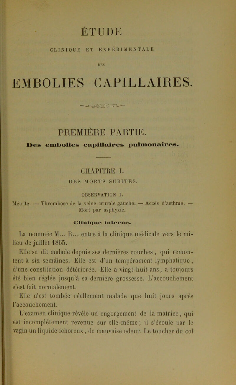 ÉTUDE CLINIQUE ET EXPÉRIMENTALE EMBOLIES CAPILLAIRES. PREMIÈRE PARTIE. Des embolies capillaires pulmonaires. CHAPITRE I. DES MORTS SUBITES. OBSERVATION I. Métrite. — Thrombose de la veine crurale gauche. — Accès d’asthme. — Mort par asphyxie. Clinique interne. La nommée M... R... entre à la clinique médicale vers le mi- lieu de juillet 1865. Elle se dit malade depuis ses dernières couches , qui remon- tent à six semaines. Elle est d’un tempérament lymphatique, d’une constitution détériorée. Elle a vingt-huit ans, a toujours été bien réglée jusqu’à sa dernière grossesse. L’accouchement s’est fait normalement. Elle n’est tombée réellement malade que huit jours après l’accouchement. L’examen clinique révèle un engorgement de la matrice, qui est incomplètement revenue sur elle-même ; il s’écoule par le vagin un liquide ichoreux , de mauvaise odeur. Le toucher du col