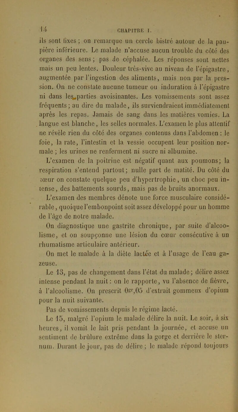 CIIAPITIŒ I. ils sont fixes ; on remarque un cercle bistré autour de la pau- pière inférieure. Le malade n’accuse aucun trouble du côté des organes des sens ; pas de céphalée. Les réponses sont nettes mais un peu lentes. Douleur très-vive au niveau de l’épigastre, augmentée par l’ingestion des aliments, mais non par la pres- sion. On ne constate aucune tumeur ou induration à l’épigastre ni dans le%,parties avoisinantes. Les vomissements sont assez fréquents; au dire du malade, ils surviendraient immédiatement après les repas. Jamais de sang dans les matières vomies. La langue est blanche, les selles normales. L’examen le plus attentif ne révèle rien du côté des organes contenus dans l’abdomen : le foie, la rate, l’intestin et la vessie occupent leur position nor- male ; les urines ne renferment ni sucre ni albumine. L’examen de la poitrine est négatif quant aux poumons; la respiration s’entend partout; nulle part de matité. Du côté du cœur on constate quelque peu d’hypertrophie, un choc peu in- tense, des battements sourds, mais pas de bruits anormaux. L’examen des membres dénote une force musculaire considé- rable , quoique l’embonpoint soit assez développé pour un homme de l’àge de notre malade. On diagnostique une gastrite chronique, par suite d’alcoo- lisme, et on soupçonne une lésion du cœur consécutive à un rhumatisme articulaire antérieur. On met le malade à la diète lactée et à l’usage de l’eau ga- zeuse. Le 13, pas de changement dans l’état du malade; délire assez intense pendant la nuit: on le rapporte, vu l’absence de fièvre, à l’alcoolisme. On prescrit 0sr,05 d’extrait gommeux d’opium pour la nuit suivante. Pas de vomissements depuis le régime lacté. Le 15, malgré l’opium le malade délire la nuit. Le soir, à six heures, il vomit le lait pris pendant la journée, et accuse un sentiment de brûlure extrême dans la gorge et derrière le ster- num. Durant le jour, pas de délire; le malade répond toujours