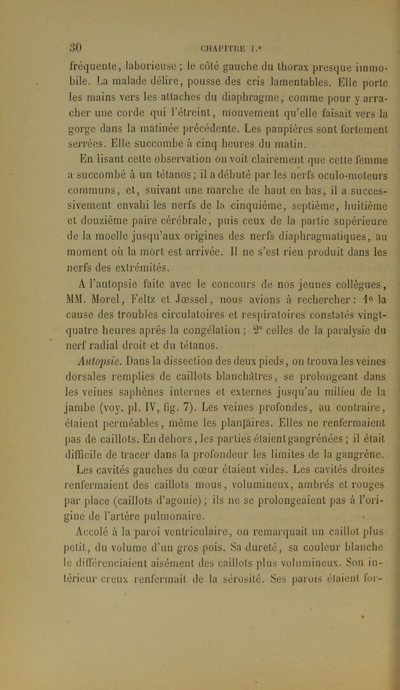 fréquente, laborieuse ; le côté gauche du thorax presque immo- bile. .ha malade délire, pousse des cris lamentables. Elle porte les mains vers les attaches du diaphragme, comme pour y arra- cher une corde qui l’étreint, mouvement qu’elle faisait vers la gorge dans la matinée précédente. Les paupières sont fortement serrées. Elle succombe à cinq heures du malin. En lisant cette observation on voit clairement que celte femme a succombé à un tétanos; il a débuté par les nerfs oculo-moteurs communs, et, suivant une marche de haut en bas, il a succes- sivement envahi les nerfs de la cinquième, septième, huitième et douzième paire cérébrale, puis ceux de la partie supérieure de la moelle jusqu’aux origines des nerfs diaphragmatiques, au moment où la mort est arrivée. Il ne s’est rien produit dans les nerfs des extrémités. A l’autopsie faite avec le concours de nos jeunes collègues, MM. Morel, Feltz et Jœssel, nous avions à rechercher: 1° la cause des troubles circulatoires et respiratoires constatés vingt- quatre heures après la congélation ; 2° celles de la paralysie du nerf radial droit et du tétanos. Autopsie. Dans la dissection des deux pieds, on trouva les veines dorsales remplies de caillots blanchâtres, se prolongeant dans les veines saphènes internes et externes jusqu’au milieu de la jambe (voy. pl. IV, iig. 7). Les veines profondes, au contraire, étaient perméables, même les plantaires. Elles ne renfermaient pas de caillots. En dehors, les parties étaientgangrénées ; il était difficile de tracer dans la profondeur les limites de la gangrène. Les cavités gauches du cœur étaient vides. Les cavités droites renfermaient des caillots mous, volumineux, ambrés et rouges par place (caillots d’agonie) ; ils ne se prolongeaient pas à l’ori- gine de l’artère pulmonaire. Accolé à la paroi ventriculaire, on remarquait un caillot plus petit, du volume d’un gros pois. Sa dureté, sa couleur blanche le différenciaient aisément des caillots plus volumineux. Son in- térieur creux renfermait de la sérosité. Ses parois étaient for-