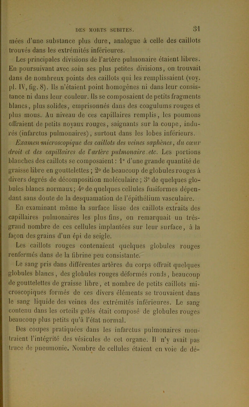 mées d’une substance plus dure, analogue à celle des caillots trouvés dans les extrémités inférieures. Les principales divisions de l’artère pulmonaire étaient libres. En poursuivant avec soin ses plus petites divisions, on trouvait dans de nombreux points des caillots qui les remplissaient (voy. pi. IV, fig. 8). ils n’étaient point homogènes ni dans leur consis- tance ni dans leur couleur. Ils se composaient de petits fragments blancs, plus solides, emprisonnés dans des coogulums rouges et plus mous. Au niveau de ces capillaires remplis, les poumons effraient de petits noyaux rouges, saignants sur la coupe, indu- rés (infarctus pulmonaires), surtout dans les lobes inférieurs. Examen'microscopique des caillots des veines saphènes, du cœur droit et des capillaires de l’artère pulmonaire etc. Les portions blanches des caillots se composaient : 1° d’une grande quantité de graisse libre en gouttelettes ; 2° de beaucoup de globules rouges à divers degrés de décomposition moléculaire; 3° de quelques glo- bules blancs normaux; 4° de quelques cellules fusiformes dépen- dant sans doute de la desquamation de l’épithélium vasculaire. En examinant même la surface lisse des caillots extraits des capillaires pulmonaires les plus fins, on remarquait un très- grand nombre de ces cellules implantées sur leur surface, à la façon des grains d’un épi. de seigle. Les caillots rouges contenaient quelques globules rouges renfermés dans de la fibrine peu consistante. Le sang pris dans différentes artères du corps offrait quelques globules blancs, des globules rouges déformés ronds, beaucoup de gouttelettes de graisse libre, et nombre de petits caillots mi- croscopiques formés de ces divers éléments se trouvaient dans le sang liquide des veines des extrémités inférieures. Le sang contenu dans les orteils gelés était composé de globules rouges beaucoup plus petits qu’à l’état normal. Des coupes pratiquées dans les infarctus pulmonaires mon- traient l’intégrité des vésicules de cet organe. 11 n’y avait pas trace de pneumonie. Nombre de cellules étaient en voie de dé-