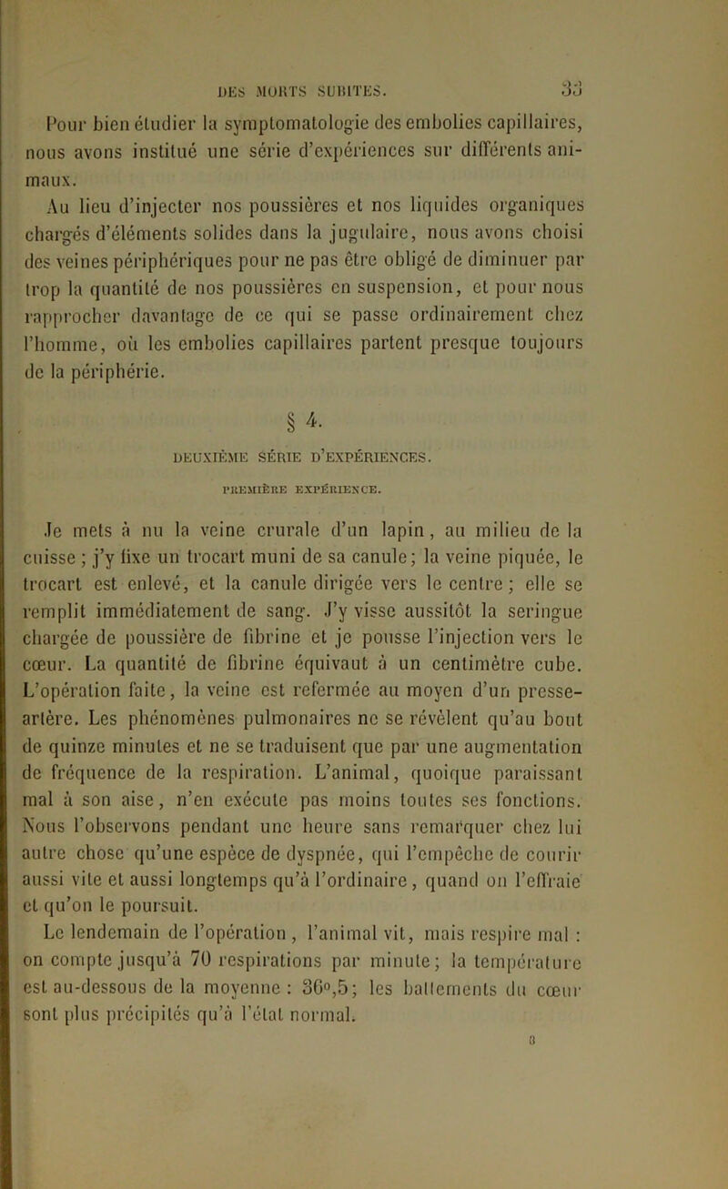 Four bien étudier la symptomatologie des embolies capillaires, nous avons institué une série d’expériences sur différents ani- maux. Au lieu d’injecter nos poussières et nos liquides organiques chargés d’éléments solides dans la jugulaire, nous avons choisi des veines périphériques pour ne pas être obligé de diminuer par trop la quantité de nos poussières en suspension, et pour nous rapprocher davantage de ce qui se passe ordinairement chez l’homme, où les embolies capillaires partent presque toujours de la périphérie. § 4- DEUXIÈME SÉRIE D’EXPÉRIENCES. PREMIÈRE EXPÉRIENCE. Je mets à nu la veine crurale d’un lapin, au milieu de la cuisse ; j’y lixe un trocart muni de sa canule; la veine piquée, le trocart est enlevé, et la canule dirigée vers le centre; elle se remplit immédiatement de sang. J’y visse aussitôt la seringue chargée de poussière de fibrine et je pousse l’injection vers le cœur. La quantité de fibrine équivaut à un centimètre cube. L’opération faite, la veine est refermée au moyen d’un presse- artère. Les phénomènes pulmonaires ne se révèlent qu’au bout de quinze minutes et ne se traduisent que par une augmentation de fréquence de la respiration. L’animal, quoique paraissant mal à son aise, n’en exécute pas moins toutes ses fonctions. Nous l’observons pendant une heure sans remarquer chez lui autre chose qu’une espèce de dyspnée, qui l’empêche de courir aussi vile et aussi longtemps qu’à l’ordinaire , quand on l’effraie et qu’on le poursuit. Le lendemain de l’opération , l’animal vit, mais respire mal : on compte jusqu’à 70 respirations par minute; la température est au-dessous de la moyenne: 3G°,5; les battements du cœur sont plus précipités qu’à l’état normal. i!