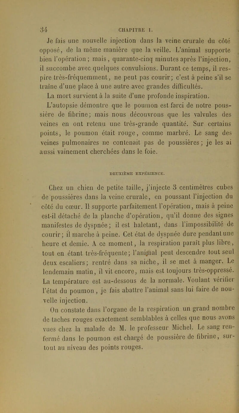 Je fais une nouvelle injection dans la veine crurale du côté opposé, de la même manière que la veille. L’animal supporte bien l’opération; mais, quarante-cinq minutes après l’injection, il succombe avec quelques convulsions. Durant ce temps, il res- pire très-fréquemment, ne peut pas courir; c’est à peine s’il se traîne d’une place à une autre avec grandes difficultés. La mort survient à la suite d’une profonde inspiration. L’autopsie démontre que le poumon est farci de notre pous- sière de fibrine; mais nous découvrons que les valvules des veines en ont retenu une très-grande quantité. Sur certains points, le poumon était rouge, comme marbré. Le sang des veines pulmonaires ne contenait pas de poussières; je les ai aussi vainement cherchées dans le foie. DEUXIÈME EXPÉRIENCE. Chez un chien de petite taille, j’injecte 3 centimètres cubes de poussières dans la veine crurale, en poussant l’injection du côté du cœur. 11 supporte parfaitement l’opération, mais à peine est-il détaché de la planche d’opération, qu’il donne des signes manifestes de dyspnée ; il est haletant, dans l’impossibilité de courir; il marche à peine. Cet état de dyspnée dure pendant une heure et demie. A ce moment, la respiration paraît plus libre, tout en étant très-fréquente; l’anijnal peut descendre tout seul deux escaliers; rentré dans sa niche, il se met a manger. Le lendemain matin, il vit encore, mais est toujours très-oppressé. La température est au-dessous de la normale. Voulant vérifier l’étal du poumon , je fais abattre l’animal sans lui faire de nou- velle injection. On constate dans l’organe de la respiration un grand nombre de taches rouges exactement semblables à celles que nous a\ons vues chez la malade de M. le professeur Michel. Le sang ien- fermé dans le poumon est chargé de poussière de fibrine, sui- tout au niveau des points rouges.