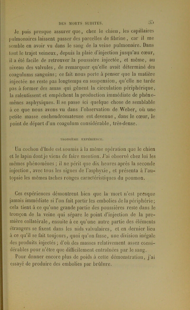 UliS MORTS SC IUTliS. Je puis presque assurer que, chez le chien, les capillaires pulmonaires laissent passer des parcelles de fibrine, car il me semble en avoir vu dans le sang de la veine pulmonaire. Dans tout le trajet veineux, depuis la plaie d’injection jusqu’au cœur, il a été facile de retrouver la poussière injectée, et même, au niveau des valvules, de remarquer qu’elle avait déterminé des coagulums sanguins; ce fait nous porte à penser que la matière injectée ne reste pas longtemps en suspension, qu’elle ne tarde pas à former des amas qui gênent la circulation périphérique, la ralentissent et empêchent la production immédiate de phéno- mènes asphyxiques. Il se passe ici quelque chose de semblable à ce que nous avons vu dans l’observation de Weber, où une petite masse enchondromateuse est devenue, dans le cœur, le point de départ d’un coagulum considérable, très-dense. TROISIÈME E X l’ii RIEN CE. Un cochon d’Inde est soumis à la même opération que le chien et le lapin dont je viens de faire mention. J’ai observé chez lui les mêmes phénomènes ; il ne péril (pic dix heures après la seconde injection , avec tous les signes de l’asphyxie, et présenta à l’au- topsie les mêmes taches rouges caractéristiques du poumon. Ces expériences démontrent bien que la mort n’est presque jamais immédiate si l’on fait partir les embolies de la périphérie; cela lient à ce qu’une grande partie des poussières reste dans le tronçon de la veine qui sépare le point d’injection de la pre- mière collatérale, ensuite à ce qu’une autre partie des éléments étrangers se fixent dans les nids valvulaires, et en dernier lieu à ce qu’il se fait toujours, quoi qu’on fasse, une division inégale des produits injectés; d’où des masses relativement assez consi- dérables pour n’êlre que difficilement entraînées par le sang. Pour donner encore plus de poids à celte démonstration, j’ai essayé de produire des embolies par brûlure.