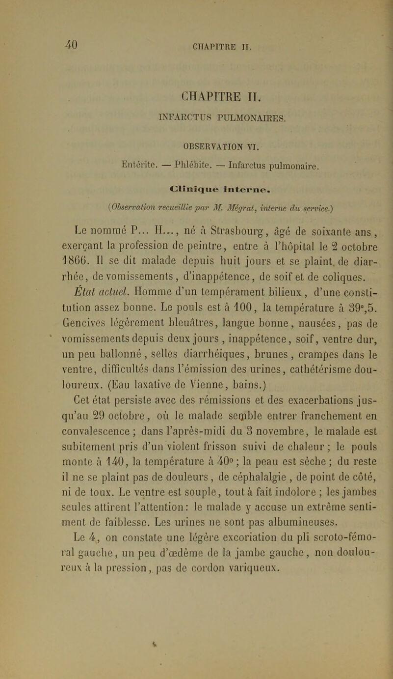 CHAPITRE II. INFARCTUS PULMONAIRES. OBSERVATION VI. Entérite. — Phlébite. — Infarctus pulmonaire. Clinique interne. (Observation recueillie par M. Mégrat, interne du service.) Le nommé P... II..., né à Strasbourg, âgé de soixanle ans, exerçant la profession de peintre, entre à l’hôpital le 2 octobre 1860. Il se dit malade depuis huit jours et se plaint.de diar- rhée, de vomissements, d’inappétence, de soif et de coliques. État actuel. Homme d’un tempérament bilieux, d’une consti- tution assez bonne. Le pouls est à 100, la température à 89°,5. Gencives légèrement bleuâtres, langue bonne, nausées, pas de * vomissements depuis deux jours, inappétence, soif, ventre dur, un peu ballonné, selles diarrhéiques, brunes, crampes dans le ventre, difficultés dans l’émission des urines, cathétérisme dou- loureux. (Eau laxative de Vienne, bains.) Cet état persiste avec des rémissions et des exacerbations jus- qu’au 29 octobre, où le malade seipble entrer franchement en convalescence ; dans l’après-midi du 3 novembre, le malade est subitement pris d’un violent frisson suivi de chaleur ; le pouls monte à 140, la température à 40° ; la peau est sèche ; du reste il ne se plaint pas de douleurs, de céphalalgie , de point de côté, ni de toux. Le ventre est souple, tout à fait indolore ; les jambes seules attirent l’attention: le malade y accuse un extrême senti- ment de faiblesse. Les urines ne sont pas albumineuses. Le 4, on constate une légère excoriation du pli scroto-fémo- ral gauche, un peu d’œdème de la jambe gauche, non doulou- reux à la pression, pas de cordon variqueux. v